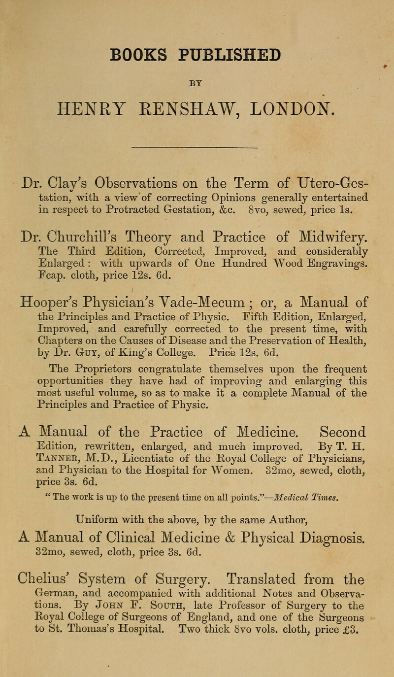 BOOKS PUBLISHED BT HENRY RENSHAW. LONDON. Dr. Clay's Observations on tlie Term of Utero-Ges- tation, with a view of correcting Opinions generally entertained in respect to Protracted Gestation, &c. 8vo, sewed, price Is. Dr. Churchiirs Theory and Practice of Midwifery. The Third Edition, Corrected, Improved, and considerably Enlarged : with upwards of One Hundred Wood Engravings. Fcap. cloth, price 12s. 6d. Hooper's Physician's Yade-Mecum; or, a Manual of the Principles and Practice of Physic. Fifth Edition, Enlarged, Improved, and carefully corrected to the present time, with Chapters on the Causes of Disease and the Preservation of Health, by Dr. Gut, of King's College. Price 12s. 6d. The Proprietors congratulate themselves upon the frequent opportunities they have had of improving and enlarging this most useful volume, so as to make it a complete Manual of the Principles and Practice of Physic. A Manual of the Practice of Medicine. Second Edition, rewritten, enlarged, and much improved. By T. H. Tanner, M.D., Licentiate of the Royal College of Physicians, and Physician to the Hospital for Women, 32mo, sewed, cloth, price 3s. 6d.  The work is up to the present time on all points.—Medical Times. Uniform with the above, by the same Author, A Manual of Clinical Medicine & Physical Diagnosis. 32mo, sewed, cloth, price 3s. 6d. Chelius' System of Surgery. Translated from the GeiTnan, and accompanied with additional Notes and Observa- tions. By John F. South, late Professor of Surgery to the Royal College of Surgeons of England, and one of the Surgeons to St. Thomas's Hospital. Two thick 8vo vols, cloth^ price £3.