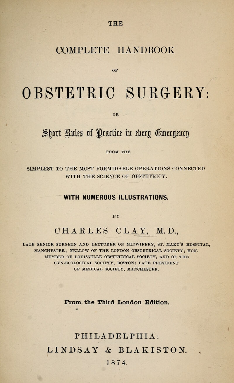 THE COMPLETE HANDBOOK OBSTETRIC SURGERY: OR Sfeflrt littles flf f mfice in rterg ferptcjr FROM THE SIMPLEST TO THE MOST FORMIDABLE OPERATIONS CONNECTED WITH THE SCIENCE OF OBSTETRICY. WITH NUMEROUS ILLUSTRATIONS. BY CHAKLES CLAY, M.D., LATE SENIOR SURGEON AND LECTURER ON MIDWIFERY, ST. MARY'S HOSPITAL, MANCHESTER; FELLOW OF THE LONDON OBSTETRICAL SOCIETY; HON. MEMBER OF LOUISVILLE OBSTETRICAL SOCIETY, AND OF THE GYNECOLOGICAL SOCIETY, BOSTON; LATE PRESIDENT OF MEDICAL SOCIETY, MANCHESTER. Prom the Third London Edition. PHILADELPHIA: LINDSAY & BLAKISTON. 1874.