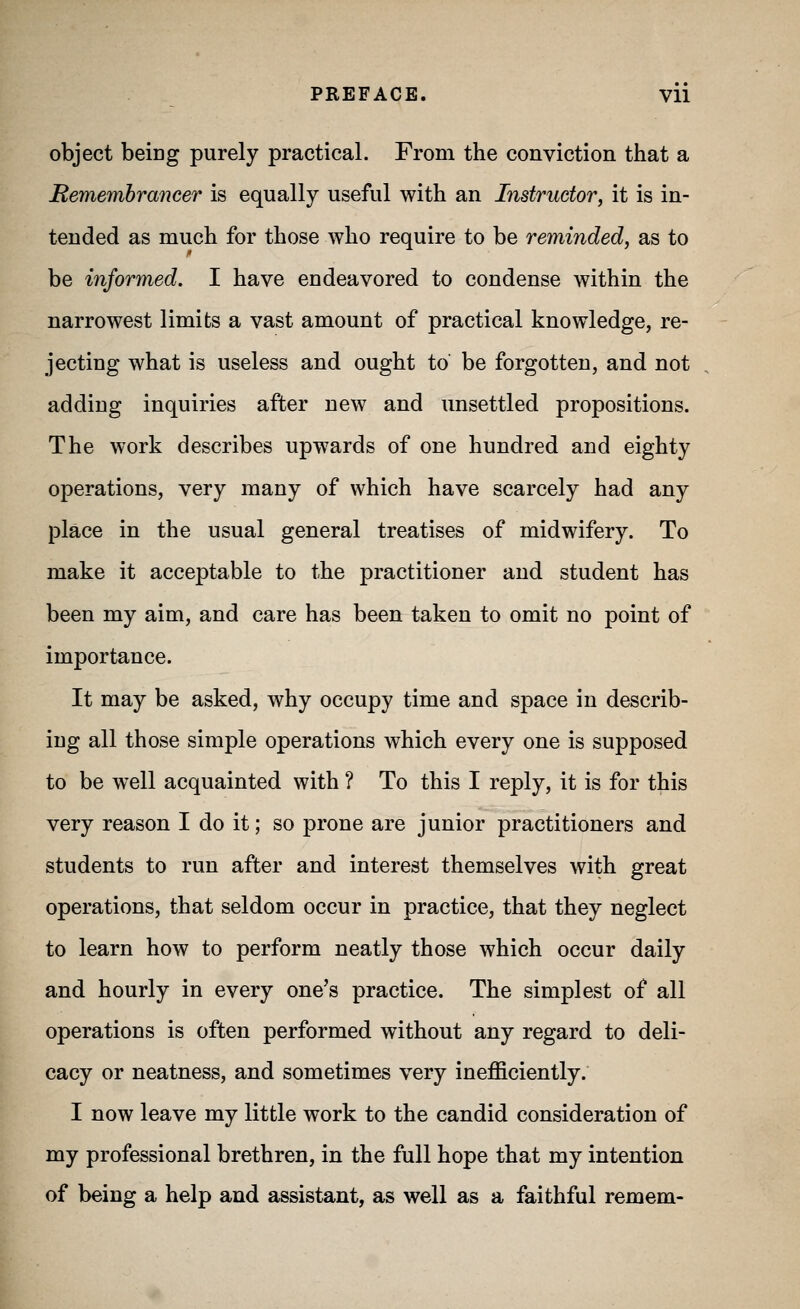 PREFACE. Vll object being purely practical. From the conviction that a Remembrancer is equally useful with an Instructor, it is in- tended as much for those who require to be reminded, as to be informed. I have endeavored to condense within the narrowest limits a vast amount of practical knowledge, re- jecting what is useless and ought to be forgotten, and not adding inquiries after new and unsettled propositions. The work describes upwards of one hundred and eighty operations, very many of which have scarcely had any place in the usual general treatises of midwifery. To make it acceptable to the practitioner and student has been my aim, and care has been taken to omit no point of importance. It may be asked, why occupy time and space in describ- ing all those simple operations which every one is supposed to be well acquainted with ? To this I reply, it is for this very reason I do it; so prone are junior practitioners and students to run after and interest themselves with great operations, that seldom occur in practice, that they neglect to learn how to perform neatly those which occur daily and hourly in every one's practice. The simplest of all operations is often performed without any regard to deli- cacy or neatness, and sometimes very inefficiently. I now leave my little work to the candid consideration of my professional brethren, in the full hope that my intention of being a help and assistant, as well as a faithful remem-