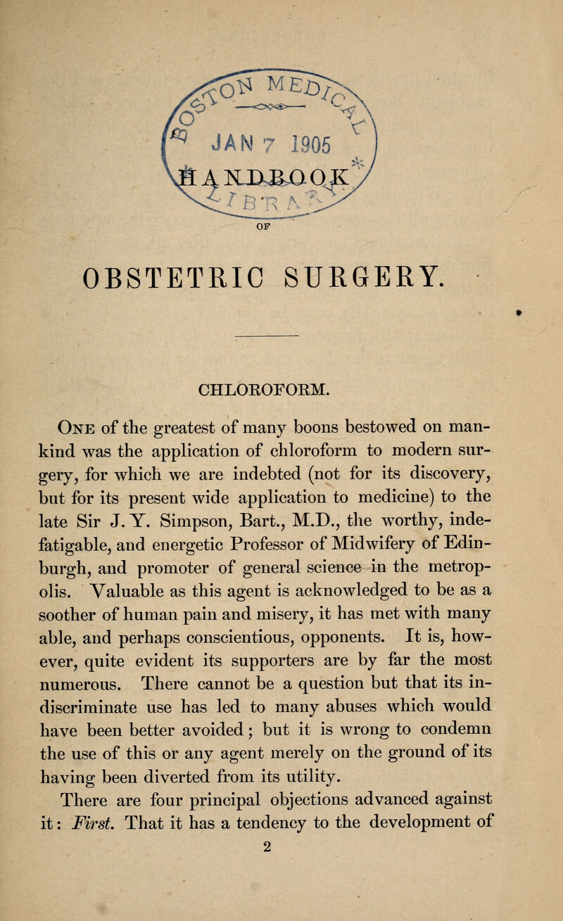 OF OBSTETRIC SURGERY. CHLOKOFOBM. One of the greatest of many boons bestowed on man- kind was the application of chloroform to modern sur- gery, for which we are indebted (not for its discovery, but for its present wide application to medicine) to the late Sir J. Y. Simpson, Bart., M.D., the wTorthy, inde- fatigable, and energetic Professor of Midwifery of Edin- burgh, and promoter of general science in the metrop- olis. Valuable as this agent is acknowledged to be as a soother of human pain and misery, it has met with many able, and perhaps conscientious, opponents. It is, how- ever, quite evident its supporters are by far the most numerous. There cannot be a question but that its in- discriminate use has led to many abuses which would have been better avoided; but it is wrong to condemn the use of this or any agent merely on the ground of its having been diverted from its utility. There are four principal objections advanced against it: First. That it has a tendency to the development of 2