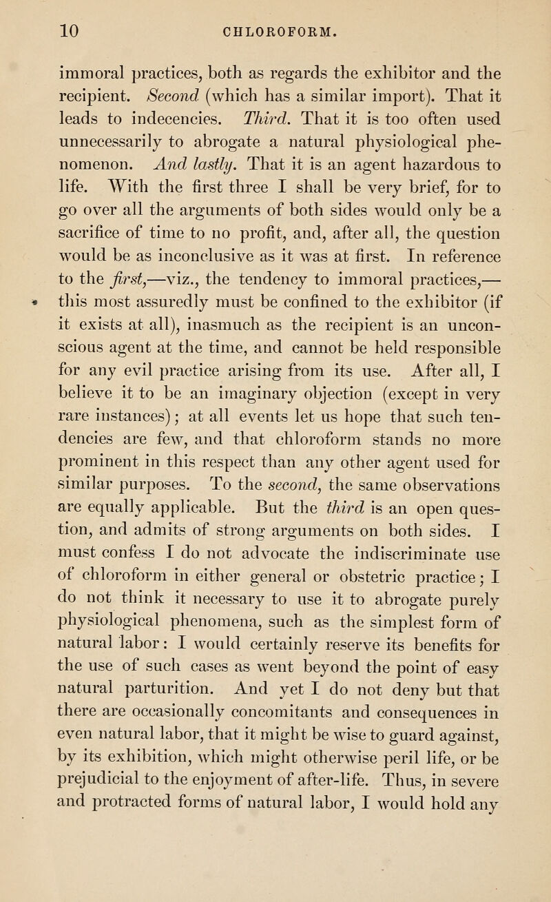 immoral practices, both as regards the exhibitor and the recipient. Second (which has a similar import). That it leads to indecencies. Third. That it is too often used unnecessarily to abrogate a natural physiological phe- nomenon. And lastly. That it is an agent hazardous to life. With the first three I shall be very brief, for to go over all the arguments of both sides would only be a sacrifice of time to no profit, and, after all, the question would be as inconclusive as it was at first. In reference to the first,—viz., the tendency to immoral practices,— this most assuredly must be confined to the exhibitor (if it exists at all), inasmuch as the recipient is an uncon- scious agent at the time, and cannot be held responsible for any evil practice arising from its use. After all, I believe it to be an imaginary objection (except in very rare instances); at all events let us hope that such ten- dencies are few, and that chloroform stands no more prominent in this respect than any other agent used for similar purposes. To the second, the same observations are equally applicable. But the third is an open ques- tion, and admits of strong arguments on both sides. I must confess I do not advocate the indiscriminate use of chloroform in either general or obstetric practice; I do not think it necessary to use it to abrogate purely physiological phenomena, such as the simplest form of natural labor: I would certainly reserve its benefits for the use of such cases as went beyond the point of easy natural parturition. And yet I do not deny but that there are occasionally concomitants and consequences in even natural labor, that it might be wise to guard against, by its exhibition, which might otherwise peril life, or be prejudicial to the enjoyment of after-life. Thus, in severe