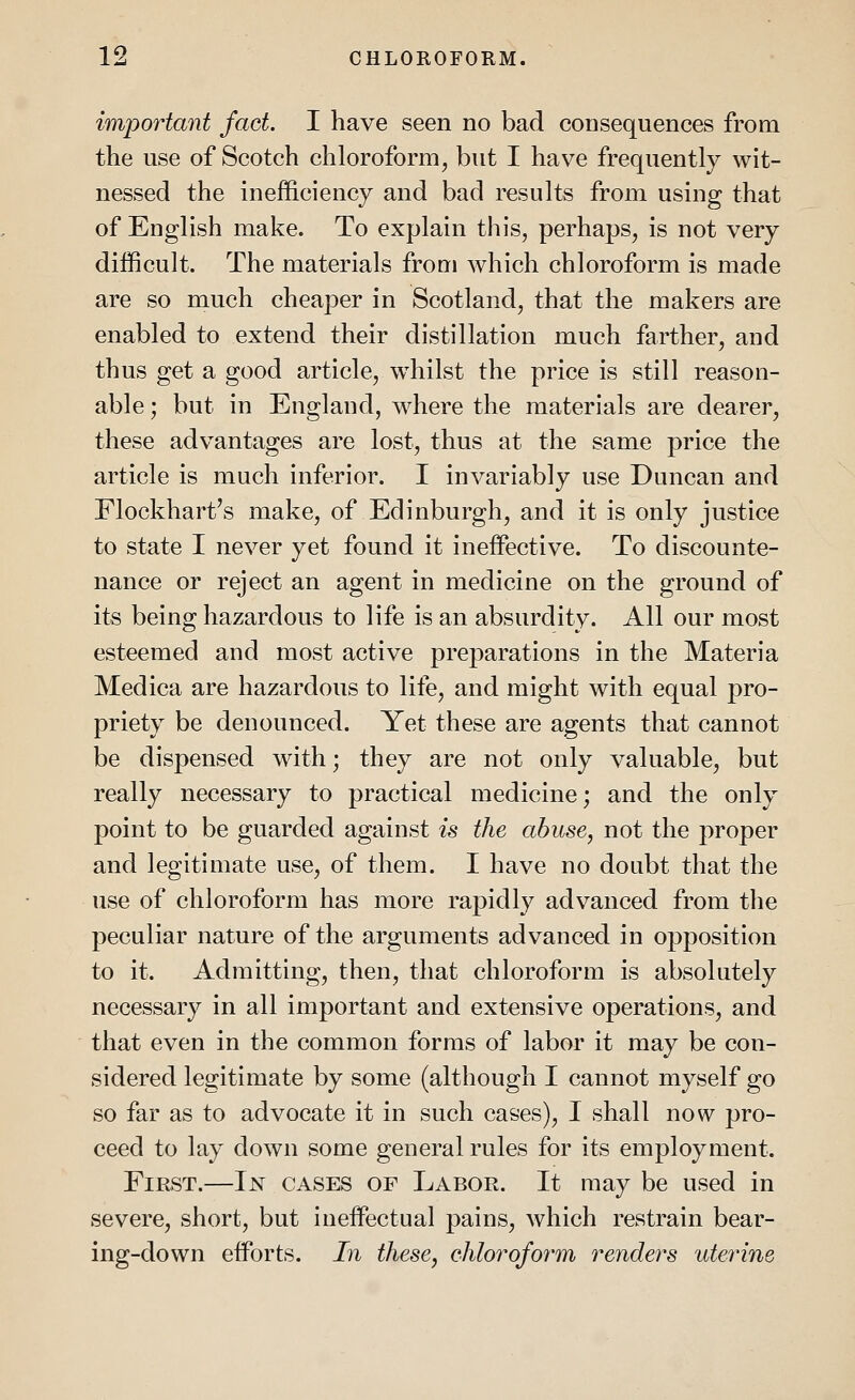 important fact. I have seen no bad consequences from the use of Scotch chloroform, but I have frequently wit- nessed the inefficiency and bad results from using that of English make. To explain this, perhaps, is not very difficult. The materials from which chloroform is made are so much cheaper in Scotland, that the makers are enabled to extend their distillation much farther, and thus get a good article, whilst the price is still reason- able ; but in England, where the materials are dearer, these advantages are lost, thus at the same price the article is much inferior. I invariably use Duncan and Flockhart's make, of Edinburgh, and it is only justice to state I never yet found it ineffective. To discounte- nance or reject an agent in medicine on the ground of its being hazardous to life is an absurdity. All our most esteemed and most active preparations in the Materia Medica are hazardous to life, and might with equal pro- priety be denounced. Yet these are agents that cannot be dispensed with; they are not only valuable, but really necessary to practical medicine; and the only point to be guarded against is the abuse, not the proper and legitimate use, of them. I have no doubt that the use of chloroform has more rapidly advanced from the peculiar nature of the arguments advanced in opposition to it. Admitting, then, that chloroform is absolutely necessary in all important and extensive operations, and that even in the common forms of labor it may be con- sidered legitimate by some (although I cannot myself go so far as to advocate it in such cases), I shall now pro- ceed to lay down some general rules for its employment. First.—In cases of Labor. It may be used in severe, short, but ineffectual pains, which restrain bear- ing-down efforts. In these, chloroform renders uterine