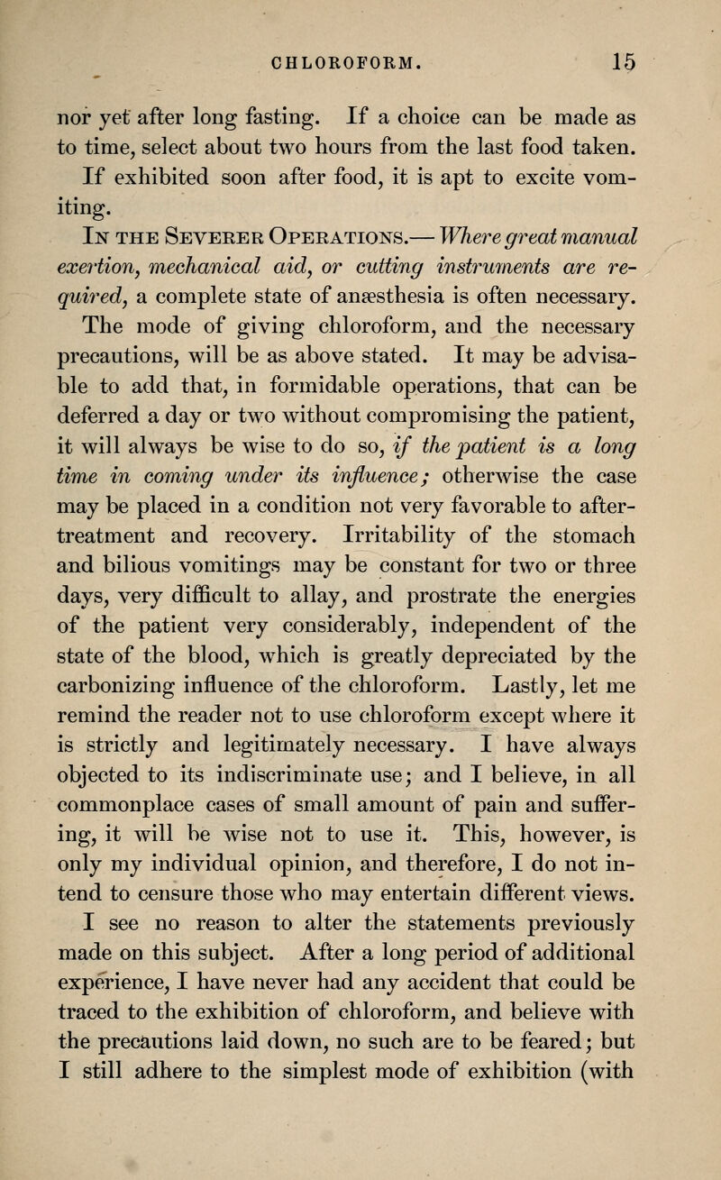 nor yet after long fasting. If a choice can be made as to time, select about two hours from the last food taken. If exhibited soon after food, it is apt to excite vom- iting. In the Severer Operations.— Where great manual exertion, mechanical aid, or cutting instruments are re- quired, a complete state of anaesthesia is often necessary. The mode of giving chloroform, and the necessary precautions, will be as above stated. It may be advisa- ble to add that, in formidable operations, that can be deferred a day or two without compromising the patient, it will always be wise to do so, if the patient is a long time in coming under its influence; otherwise the case may be placed in a condition not very favorable to after- treatment and recovery. Irritability of the stomach and bilious vomitings may be constant for two or three days, very difficult to allay, and prostrate the energies of the patient very considerably, independent of the state of the blood, which is greatly depreciated by the carbonizing influence of the chloroform. Lastly, let me remind the reader not to use chloroform except where it is strictly and legitimately necessary. I have always objected to its indiscriminate use; and I believe, in all commonplace cases of small amount of pain and suffer- ing, it will be wise not to use it. This, however, is only my individual opinion, and therefore, I do not in- tend to censure those who may entertain different views. I see no reason to alter the statements previously made on this subject. After a long period of additional experience, I have never had any accident that could be traced to the exhibition of chloroform, and believe with the precautions laid down, no such are to be feared; but I still adhere to the simplest mode of exhibition (with