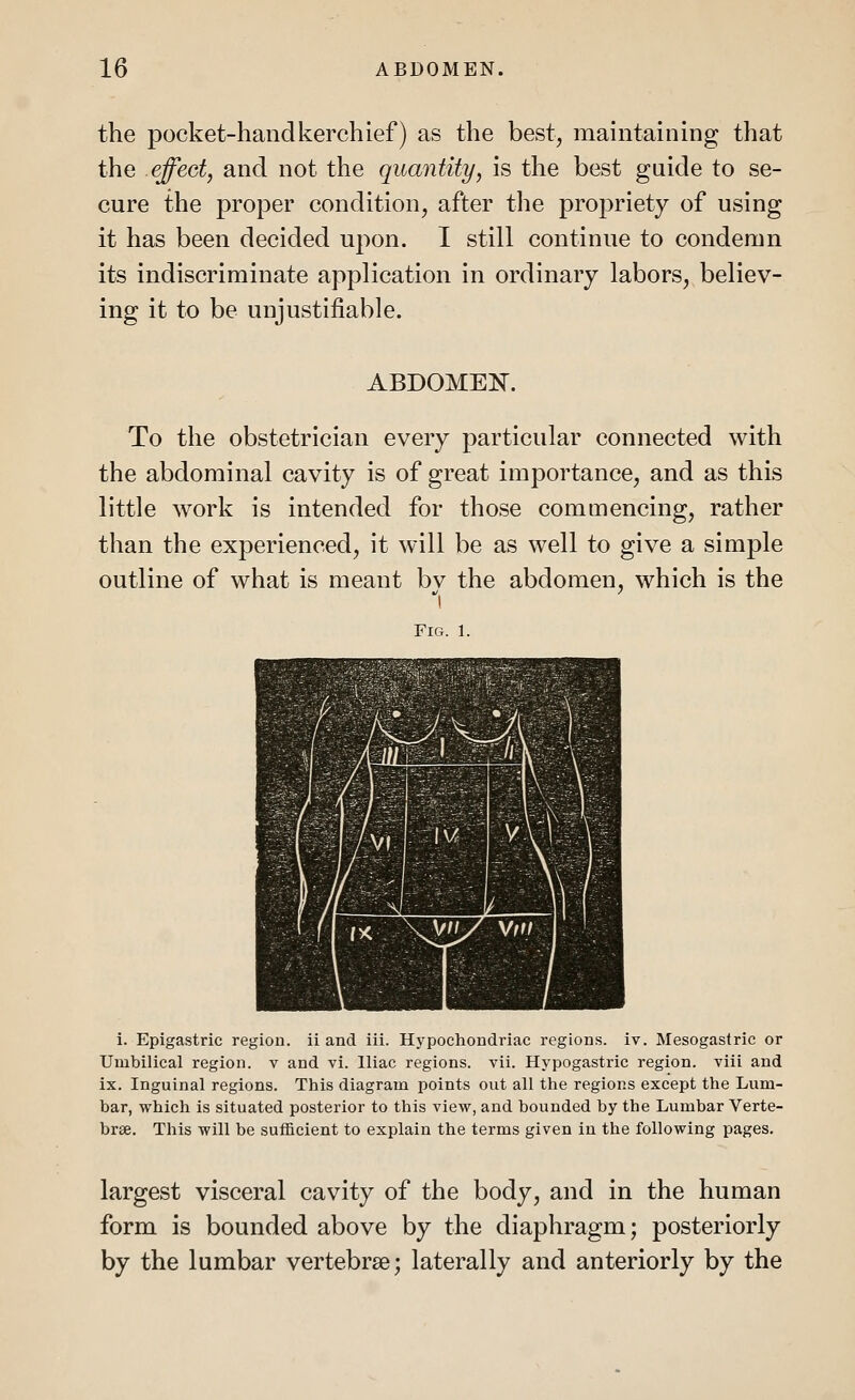 the pocket-handkerchief) as the best, maintaining that the effect, and not the quantity, is the best guide to se- cure the proper condition, after the propriety of using it has been decided upon. I still continue to condemn its indiscriminate application in ordinary labors, believ- ing it to be unjustifiable. ABDOMEN. To the obstetrician every particular connected with the abdominal cavity is of great importance, and as this little work is intended for those commencing, rather than the experienced, it will be as well to give a simple outline of what is meant bv the abdomen, which is the i Fig. 1. i. Epigastric region, ii and iii. Hypochondriac regions, iv. Mesogastric or Umbilical region, v and vi. Iliac regions, vii. Hypogastric region, viii and ix. Inguinal regions. This diagram points out all the regions except the Lum- bar, which is situated posterior to this view, and bounded by the Lumbar Verte- brae. This will be sufficient to explain the terms given in the following pages. largest visceral cavity of the body, and in the human form is bounded above by the diaphragm; posteriorly by the lumbar vertebrae; laterally and anteriorly by the