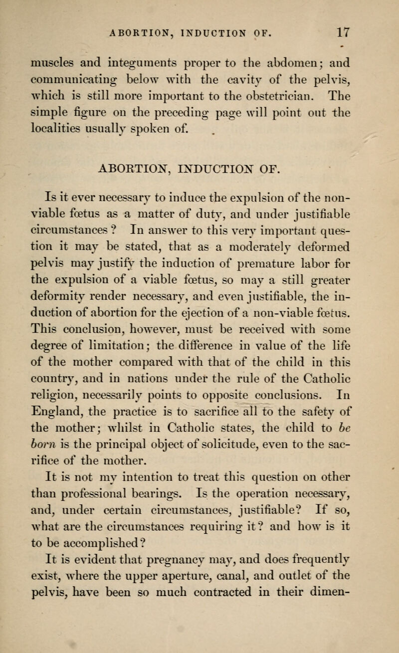 muscles and integuments proper to the abdomen; and communicating below with the cavity of the pelvis, which is still more important to the obstetrician. The simple figure on the preceding page will point out the localities usually spoken of. ABORTION, INDUCTION OF. Is it ever necessary to induce the expulsion of the non- viable fo?tus as a matter of duty, and under justifiable circumstances ? In answer to this very important ques- tion it may be stated, that as a moderately deformed pelvis may justify the induction of premature labor for the expulsion of a viable fcetus, so may a still greater deformity render necessary, and even justifiable, the in- duction of abortion for the ejection of a non-viable fcetus. This conclusion, however, must be received with some degree of limitation; the difference in value of the life of the mother compared with that of the child in this country, and in nations under the rule of the Catholic religion, necessarily points to opposite conclusions. In England, the practice is to sacrifice all to the safety of the mother; whilst in Catholic states, the child to be born is the principal object of solicitude, even to the sac- rifice of the mother. It is not my intention to treat this question on other than professional bearings. Is the operation necessary, and, under certain circumstances, justifiable? If so, what are the circumstances requiring it ? and how is it to be accomplished? It is evident that pregnancy may, and does frequently exist, where the upper aperture, canal, and outlet of the pelvis, have been so much contracted in their dimen-