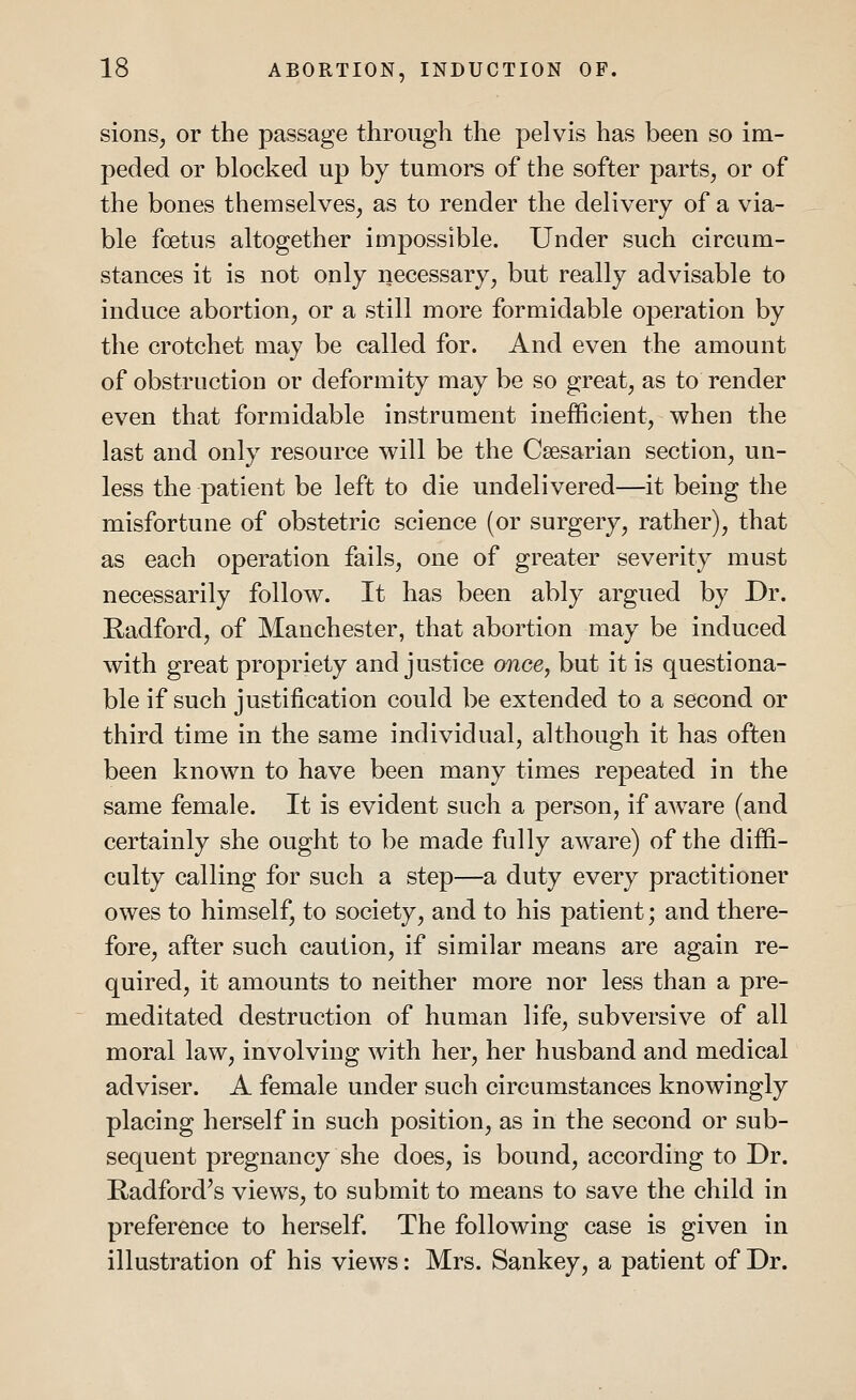 sions, or the passage through the pelvis has been so im- peded or blocked up by tumors of the softer parts, or of the bones themselves, as to render the delivery of a via- ble foetus altogether impossible. Under such circum- stances it is not only necessary, but really advisable to induce abortion, or a still more formidable operation by the crotchet may be called for. And even the amount of obstruction or deformity may be so great, as to render even that formidable instrument inefficient, when the last and only resource will be the Caesarian section, un- less the patient be left to die undelivered—it being the misfortune of obstetric science (or surgery, rather), that as each operation fails, one of greater severity must necessarily follow. It has been ably argued by Dr. Radford, of Manchester, that abortion may be induced with great propriety and justice once, but it is questiona- ble if such justification could be extended to a second or third time in the same individual, although it has often been known to have been many times repeated in the same female. It is evident such a person, if aware (and certainly she ought to be made fully aware) of the diffi- culty calling for such a step—a duty every practitioner owes to himself, to society, and to his patient; and there- fore, after such caution, if similar means are again re- quired, it amounts to neither more nor less than a pre- meditated destruction of human life, subversive of all moral law, involving with her, her husband and medical adviser. A female under such circumstances knowingly placing herself in such position, as in the second or sub- sequent pregnancy she does, is bound, according to Dr. Radford's views, to submit to means to save the child in preference to herself. The following case is given in illustration of his views: Mrs. Sankey, a patient of Dr.