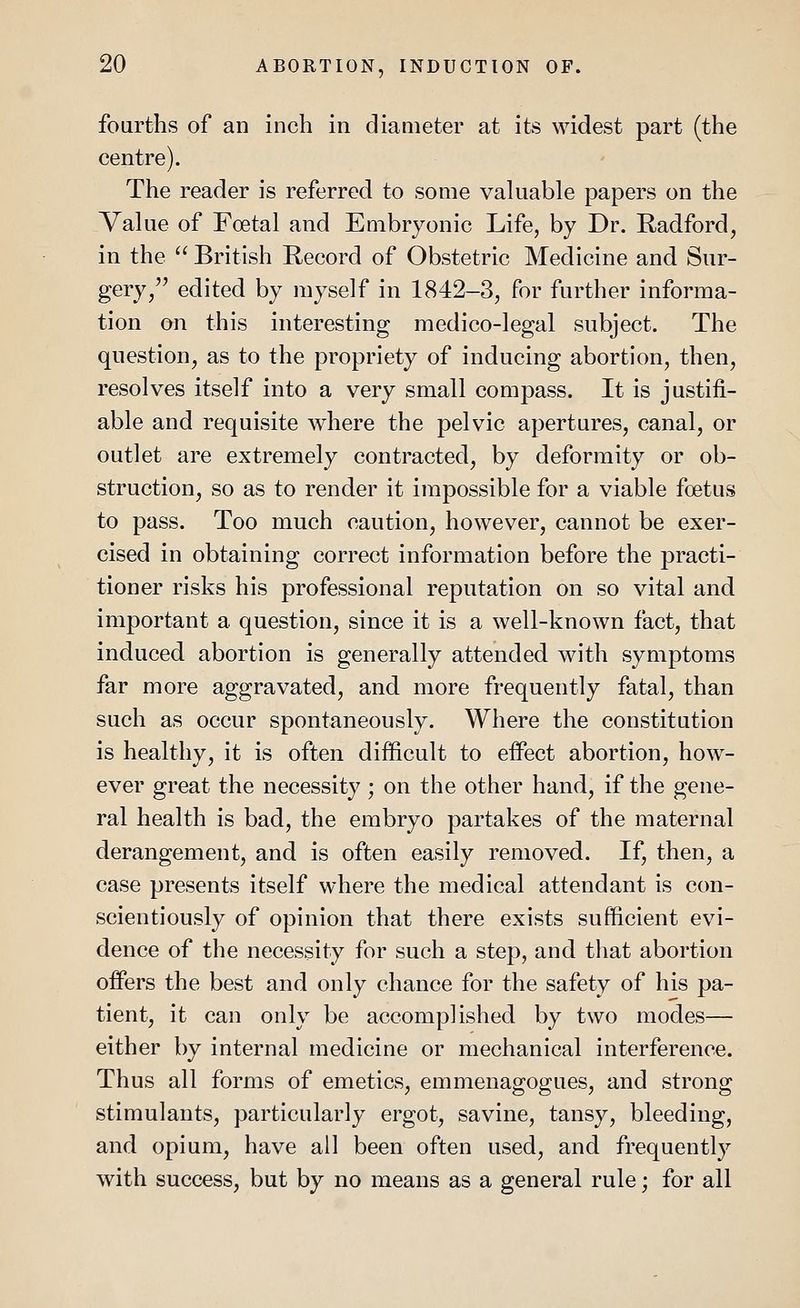 fourths of an inch in diameter at its widest part (the centre). The reader is referred to some valuable papers on the Value of Foetal and Embryonic Life, by Dr. Radford, in the British Record of Obstetric Medicine and Sur- gery/' edited by myself in 1842-3, for further informa- tion on this interesting medico-legal subject. The question, as to the propriety of inducing abortion, then, resolves itself into a very small compass. It is justifi- able and requisite where the pelvic apertures, canal, or outlet are extremely contracted, by deformity or ob- struction, so as to render it impossible for a viable foetus to pass. Too much caution, however, cannot be exer- cised in obtaining correct information before the practi- tioner risks his professional reputation on so vital and important a question, since it is a well-known fact, that induced abortion is generally attended with symptoms far more aggravated, and more frequently fatal, than such as occur spontaneously. Where the constitution is healthy, it is often difficult to effect abortion, how- ever great the necessity ; on the other hand, if the gene- ral health is bad, the embryo partakes of the maternal derangement, and is often easily removed. If, then, a case presents itself where the medical attendant is con- scientiously of opinion that there exists sufficient evi- dence of the necessity for such a step, and that abortion offers the best and only chance for the safety of his pa- tient, it can only be accomplished by two modes— either by internal medicine or mechanical interference. Thus all forms of emetics, emmenagogues, and strong stimulants, particularly ergot, savine, tansy, bleeding, and opium, have all been often used, and frequently with success, but by no means as a general rule; for all