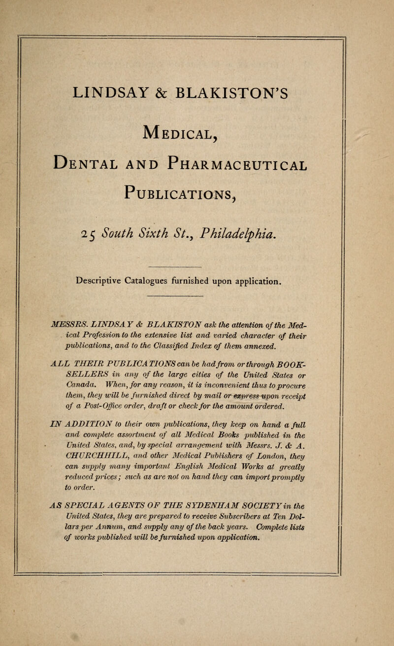 LINDSAY & BLAKISTON'S Medical, Dental and Pharmaceutical Publications, 25 South Sixth St., Philadelphia. Descriptive Catalogues furnished upon application. MESSRS. LINDSA Y & BLAKISTON ask the attention of the Med- ical Profession to the extensive list and varied character of their publications, and to the Classified Index of them annexed. ALL THEIR PUBLICATIONS can be had from or through BOOK- SELLERS in any of the large cities of the United States or Canada. When, for any reason, it is inconvenient thus to procure them, they will be furnished direct by mail or exnress upon receipt of a Post-Office order, draft or check for the amount ordered. IN ADDITION to their own publications, they keep on hand a full and complete assortment of all Medical Books published in the United States, and, by special arrangement with Messrs. J. & A. CHURCHHILL, and other Medical Publishers of London, they can supply many important English Medical Works at greatly reduced prices; such as are not on hand they can import promptly to order. AS SPECIAL AGENTS OF THE SYDENHAM SOCIETY in the United States, they are prepared to receive Subscribers at Ten Dol- lars per Annum, and supply any of the back years. Complete lists of ivorks published will be furnished upon application.