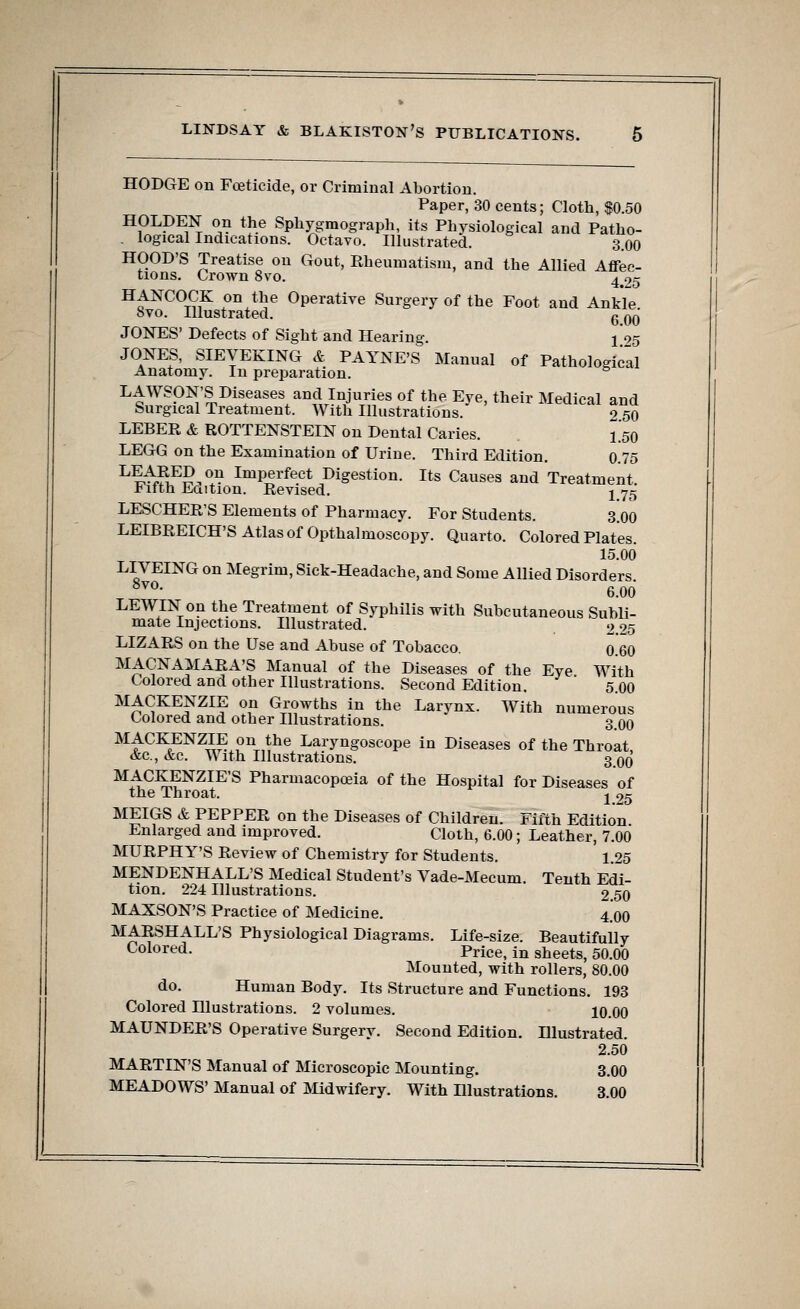 HODGE on Foeticide, or Criminal Abortion. Paper, 30 cents; Cloth, $0.50 HOLDEN on the Sphygmograph, its Physiological and Patho- . logical Indications. Octavo. Illustrated. 3.00 HOOD'S Treatise on Gout, Rheumatism, and the Allied Affec- tions. Crown 8vo. 4 25 HANCOCK on the Operative Surgery of the Foot and Ankle 8vo. Illustrated. g qq JONES' Defects of Sight and Hearing. ^95 JONES, SIEVEKING & PAYNE'S Manual of Pathological Anatomy. In preparation. & LAWSON'S Diseases and Injuries of the Eye, their Medical and Surgical Treatment. With Illustrations. o 50 LEBER & ROTTENSTEIN on Dental Caries. L50 LEGG on the Examination of Urine. Third Edition. 0.75 L^tlE£,ou ImPerfeet Digestion. Its Causes and Treatment Fifth Edition. Revised. j yg LESCHER'S Elements of Pharmacy. For Students. 3.00 LEIBREICH'S Atlas of Opthtalmoscopy. Quarto. Colored Plates. 15.00 LIVEING on Megrim, Sick-Headache, and Some Allied Disorders 8vo- 6.00 LEWIN on the Treatment of Syphilis with Subcutaneous Subli- mate Injections. Illustrated. 2.25 LIZARS on the Use and Abuse of Tobacco. 0.6O MACNAMARA'S Manual of the Diseases of the Eye With Colored and other Illustrations. Second Edition. 5.00 MACKENZIE on Growths in the Larynx. With numerous Colored and other Illustrations. 3.00 M^CK,ENZ^ pnthe Laryngoscope in Diseases of the Throat, &c, &c. With Illustrations. 3 00 M4CK^ENZIES Pharmacopoeia of the Hospital for Diseases of the Throat. j 25 MEIGS & PEPPER on the Diseases of Children. Fifth Edition Enlarged and improved. Cloth, 6.00; Leather, 7.00 MURPHY'S Review of Chemistry for Students. 1.25 MENDENHALL'S Medical Student's Vade-Mecum. Tenth Edi- tion. 224 Illustrations. 2 50 MAXSON'S Practice of Medicine. 4.00 MARSHALL'S Physiological Diagrams. Life-size. Beautifully Colored. Price, in sheets, 50.00 Mounted, with rollers, 80.00 do. Human Body. Its Structure and Functions. 193 Colored Illustrations. 2 volumes. 10.00 MAUNDER'S Operative Surgery. Second Edition. Illustrated. 2.50 MARTIN'S Manual of Microscopic Mounting. 3.00 MEADOWS' Manual of Midwifery. With Illustrations. 3.00