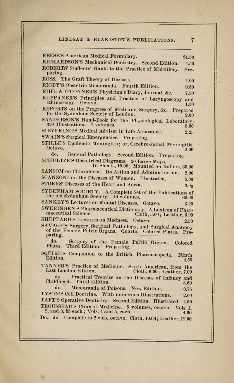 REESE'S American Medical Formulary. $1.50 RICHARDSON'S Mechanical Dentistry. Second Edition. 4.50 ROBERTS' Students' Guide to the Practice of Midwifery. Pre- paring. ROSS. The Graft Theory of Disease. 4.00 RIGBY'S Obstetric Memoranda. Fourth Edition. 0.50 RIHL & O'CONNER'S Physician's Diary, Journal, &c. 7.50 RUPPANER'S Principles and Practice of Laryngoscopy and Rhinoscopy. Octavo. 150 REPORTS on the Progress of Medicine, Surgery, &c. Prepared for the Sydenham Society of London. 2.00 SANDERSON'S Hand-Book for the Physiological Laboratory 350 Illustrations. 2 volumes. 8.00 SIEVEKING'S Medical Adviser in Life Assurance. 2.25 SWAIN'S Surgical Emergencies. Preparing. STILLE'S Epidemic Meningitis; or, Cerebro-spinal Meningitis. Octavo. 2.00 do. General Pathology. Second Edition. Preparing. SCHULTZE'S Obstetrical Diagrams. 20 Large Maps. In Sheets, 15.00; Mounted on Rollers, 30.00 SANSOM on Chloroform. Its Action and Administration. 2.00 SCANZONI on the Diseases of Women. Illustrated. 5.00 STOKES' Diseases of the Heart and Aorta. 3.o0 SYDENHAM SOCIETY. A Complete Set of the Publications of the old Sydenham Society. 40 volumes. 60.00 SANKEY'S Lectures on Mental Diseases. Octavo. 3.25 SWERINGEN'S Pharmaceutical Dictionary. A Lexicon of Phar- maceutical Science. Cloth, 5.00; Leather, 6.00 SHEPPARD'S Lectures on Madness. Octavo. 2.50 SAVAGE'S Surgery, Surgical Pathology, and Surgical Anatomy of the Female Pelvic Organs. Quarto. Colored Plates. Pre- paring. do. Surgery of the Female Pelvic Organs. Colored Plates. Third Edition. Preparing. SQUIRE'S Companion to the British Pharmacopoeia. Ninth Edition. 45q TANNER'S Practice of Medicine. Sixth American, from the Last London Edition. Cloth, 6.00; Leather, 7.00 do. Practical Treatise on the Diseases of Infancy and Childhood. Third Edition. 3.50 do. Memoranda of Poisons. New Edition. 0.75 TYSON'S Cell Doctrine. With numerous Illustrations. 2.00 TAFT'S Operative Dentistry. Second Edition. Illustrated. 4.50 TROUSSEAU'S Clinical Medicine. 5 volumes, octavo. Vols 1 2, and 3, $5 each; Vols. 4 and 5, each 4.00 Do, do. Complete in 2 vols.,octavo. Cloth, 10.00; Leather, 12.00