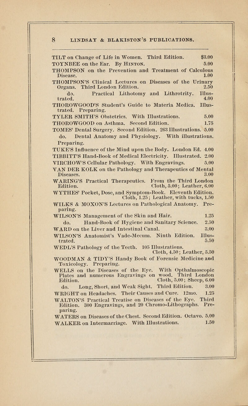 TILT on Change of Life in Women. Third Edition. $3.00 TOYNBEE on the Ear. By Hinton. 5.00 THOMPSON on the Prevention and Treatment of Calculous Disease. 1.00 THOMPSON'S Clinical Lectures on Diseases of the Urinary Organs. Third London Edition. 2.50 do. Practical Lithotomy and Lithrotrity. Illus- trated. 4.00 THOROWGOOD'S Student's Guide to Materia Medica. Illus- trated. Preparing. TYLER SMITH'S Obstetrics. With Illustrations. 5.00 THOROWGOOD on Asthma. Second Edition. 1.75 TOMES' Dental Surgery. Second Edition. 263 Illustrations. 5.00 do. Dental Anatomy and Physiology. With illustrations. Preparing. TUKE'S Influence of the Mind upon the Body. London Ed. 4.00 TIBBITT'S Hand-Book of Medical Electricity. Illustrated. 2.00 VIRCHOW'S Cellular Pathology. With Engravings. 5.00 VAN DER KOLK on the Pathology and Therapeutics of Mental Diseases. 3.00 WARING'S Practical Therapeutics. From the Third London Edition. Cloth, 5.00; Leather, 6.00 WYTHES' Pocket, Dose, and Symptom-Book. Eleventh Edition. Cloth, 1.25; Leather, with tucks, 1.50 WILKS & MOXON'S Lectures on Pathological Anatomy. Pre- paring. WILSON'S Management of the Skin and Hair. 1.25 do. Hand-Book of Hygiene and Sanitary Science. 2.50 WARD on the Liver and Intestinal Canal. 3.00 WILSON'S Anatomist's Vade-Mecum. Ninth Edition. Illus- trated. 5.50 WEDL'S Pathology of the Teeth. 105 Illustrations. Cloth, 4.50; Leather, 5.50 WOODMAN & TIDY'S Handy Book of Forensic Medicine and Toxicology. Preparing. WELLS on the Diseases of the Eye. With Opthalmoscopic Plates and numerous Engravings on wood. Third London Edition. Cloth, 5.00; Sheep, 6.00 do. Long, Short, and Weak Sight. Third Edition. 3.00 WRIGHT on Headaches. Their Causes and Cure. 12mo. 1.25 WALTON'S Practical Treatise on Diseases of the Eye. Third Edition. 300 Engravings, and 20 Chromo-Lithographs. Pre- paring. WATERS on Diseases of the Chest. Second Edition. Octavo. 5.00 WALKER on Intermarriage. With Illustrations. 1.50