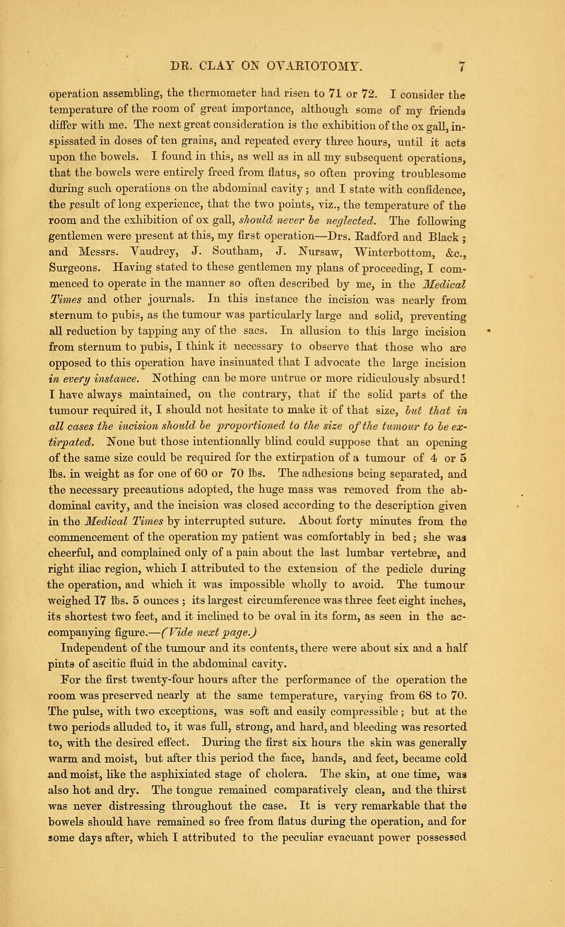 operation assembling, the thermometer had risen to 71 or 72. I consider the temperature of the room of great importance, although some of my friends diJSer with me. The next great consideration is the exhibition of the ox gall, in- spissated in doses of ten grains, and repeated every three hours, until it acts upon the bowels. I found in this, as well as in all my subsequent operations, that the bowels were entirely freed from flatus, so often proving troublesome during such operations on the abdominal cavity; and I state with confidence, the result of long experience, that the two points, viz., the temperature of the room and the exhibition of ox gall, should never he neglected. The following gentlemen were present at this, my first operation—Drs. Radford and Black ; and Messrs. Yaudrey, J. Southam, J. Nursaw, Winterbottom, &c., Surgeons. Having stated to these gentlemen my plans of proceeding, I com- menced to operate in the manner so often described by me, in the Medical Times and other journals. In this instance the incision was nearly from sternum to pubis, as the tumour was particularly large and solid, preventing all reduction by tapping any of the sacs. In allusion to this large incision from sternum to pubis, I think it necessary to observe that those who are opposed to this operation have insinuated that I advocate the large incision in every instance. Nothing can be more untrue or more ridiculously absurd! I have always maintained, on the contrary, that if the sohd parts of the tumour required it, I should not hesitate to make it of that size, hut that in all cases the incision should he proportioned to the size of the tumoti/r to he ex- tirpated. None but those intentionally blind coidd suppose that an opening of the same size could be required for the extirpation of a tumour of 4 or 5 lbs. in weight as for one of 60 or 70 lbs. The adhesions being separated, and the necessary precautions adopted, the huge mass was removed from the ab- dominal cavity, and the incision was closed according to the description given in the Medical Times by interrupted suture. About forty minutes from the commencement of the operation my patient was comfortably in bed; she was cheerful, and complained only of a pain about the last Ixmibar vertebrae, and right iliac region, which I attributed to the extension of the pedicle during the operation, and which it was impossible wholly to avoid. The tumour weighed 17 lbs. 5 ounces ; its largest circumference was three feet eight inches, its shortest two feet, and it inclined to be oval in its form, as seen in the ac- companying figure.—(Vide next page.) Independent of the tumour and its contents, there were about six and a half pints of ascitic flidd in the abdominal cavity. Eor the first twenty-four hours after the performance of the operation the room was preserved nearly at the same temperature, varying from 68 to 70. The pulse, with two exceptions, was soft and easily compressible ; but at the two periods alluded to, it was full, strong, and hard, and bleeding was resorted tOj vdth the desired effect. During the first six hours the skin was generally warm and moist, but after this period the face, hands, and feet, became cold and moist, like the asphixiated stage of cholera. The skin, at one time, was also hot and dry. The tongue remained comparatively clean, and the thirst was never distressing throughout the case. It is very remarkable that the bowels should have remained so free from flatus during the operation, and for some days after, which I attributed to the peculiar evacuant power possessed