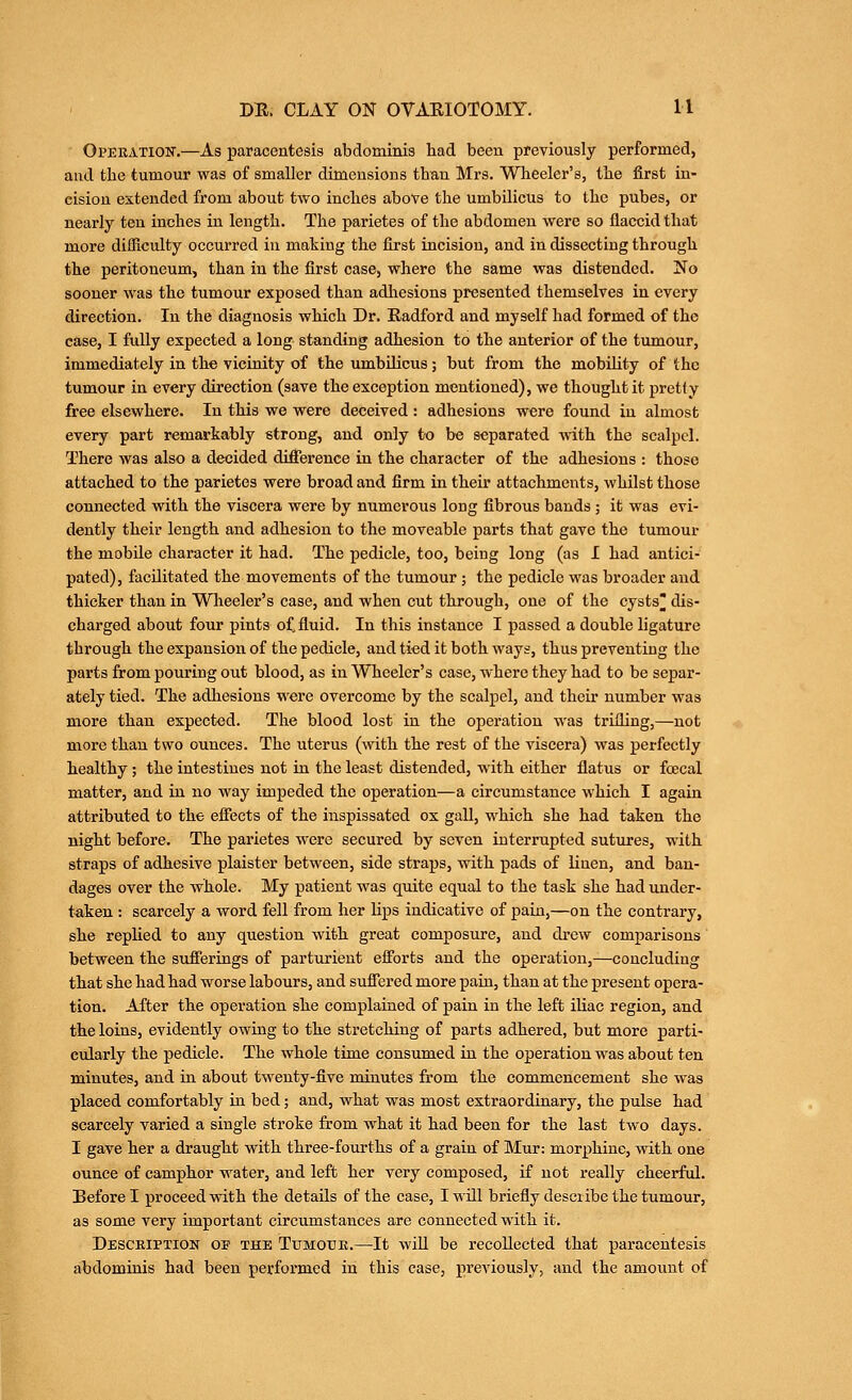 Operation'.—As paracentesis abdominis had been previously performed, and the tumour was of smaller dimensions than Mrs. AVTieelcr's, the first in- cision extended from about two inches above the umbilicus to the pubes, or nearly ten inches in length. The parietes of the abdomen were so flaccid that more difficulty occurred in making the first incision, and in dissecting through the peritoneum, than in the first case, where the same was distended. No sooner was the tumour exposed than adhesions presented themselves in every direction. In the diagnosis which Dr. Radford and myself had formed of the case, I fully expected a long standing adhesion to the anterior of the tumour, immediately in the vicinity of the umbilicus; but from the mobihty of the tumour in every direction (save the exception mentioned), we thought it pretfy free elsewhere. In this we were deceived : adhesions were found in almost every part remarkably strong, and only to be separated with the scalpel. There was also a decided difierence in the character of the adhesions : those attached to the parietes were broad and firm in their attachments, whilst those connected with the viscera were by numerous long fibrous bands ; it was evi- dently their length and adhesion to the moveable parts that gave the tumour the mobile character it had. The pedicle, too, being long (as I had antici- pated), facilitated the movements of the tumour; the pedicle was broader and thicker than in Wlieeler's case, and when cut through, one of the cysts^ dis- charged about four pints of fluid. In this instance I passed a double ligature through the expansion of the pedicle, and tied it both ways, thus preventing the parts from pouring out blood, as in Wheeler's case, where they had to be separ- ately tied. The adhesions were overcome by the scalpel, and their number was more than expected. The blood lost in the operation was trilling,—not more than two ounces. The uterus (with the rest of the viscera) was perfectly healthy ; the intestines not in the least distended, with either flatus or foecal matter, and in no way impeded the operation—a circumstance which I again attributed to the eifects of the inspissated ox gall, which she had taken the night before. The parietes were secured by seven interrupted sutures, with straps of adhesive plaister between, side straps, with pads of linen, and ban- dages over the whole. My patient was quite equal to the task she had under- taken : scarcely a word fell from her lips indicative of pain,—on the contrary, she replied to any question with great composure, and drew comparisons' between the sufierings of parturient efi'orts and the operation,—concluding that she had had worse labours, and suflered more pain, than at the present opera- tion. After the operation she complained of pain in the left iUac region, and the loins, evidently owing to the stretching of parts adhered, but more parti- cularly the pedicle. The whole time consumed in the operation was about ten minutes, and in about twenty-five minutes from the commencement she was placed comfortably in bed; and, what was most extraordinary, the pulse had scarcely varied a single stroke from what it had been for the last two days. I gave her a draught with three-fourths of a grain of Mur: morphine, with one ounce of camphor water, and left her very composed, if not really cheerful. Before I proceed with the details of the case, I will briefly describe the tumour, as some very important circumstances are connected with it. Description op the Tijmotik.—It will be recollected that paracentesis abdominis had been perfoi'mcd in this case, previously, and the amount of