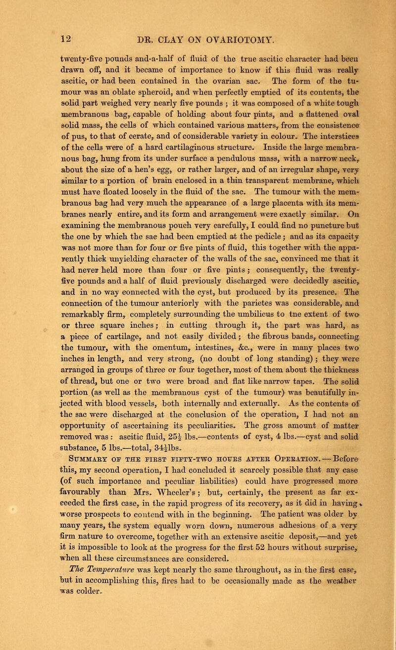 twenty-five pounds and-a-lialf of fluid of tlie true ascitic character had been drawn off, and it became of importance to know if this fluid was really ascitic, or had been contained in the ovarian sac. The form of the tu- mour was an oblate spheroid, and when perfectly emptied of its contents, the solid part weighed very nearly five pounds ; it was composed of a white tough membranous bag^ capable of holding about four pints, and a flattened oval solid mass, the cells of which contained various matters, from the consistence of pus, to that of cerate, and of considerable variety in colour. The interstices of the cells were of a hard cartilaginous structure. Inside the large membra- nous bag, hung from its under surface a pendulous mass, with a narrow neck^ about the size of a hen's egg, or rather larger^ and of an irregular shape, very similar ta a portion of brain enclosed in a tMn transparent membrane, which must have floated loosely in the fluid of the sac. The tumour with the mem- branous bag had very much the appearance of a large placenta with its mem- branes nearly entii'e, and its form and arrangement were exactly similar. On examining the membranous pouch very carefully, I could find no punctm'e but the one by which the sae had been emptied at the pedicle; and as its capacity was not more than for four or five pints of fluid, this together with the appa- rently thick unyielding character of the waUs of the sacj convinced me that it had never held more than four or five pints ; consequently, the twenty- five pounds and a half of fluid previously discharged were decidedly ascitic, and in no way connected with the cyst, but produced by its presence. The connection of the tumour anteriorly with the parietes was considerable, and remarkably firm, completely sui'rounding the umbUicus to tne extent of twa or three square inches; in cutting through it, the part was hard, as a piece of cartUage, and not easily divided; the fibrous bands, connecting, the tumour, with the omentum, intestines, &c., were in many places two inches in length, and very strong, (no doubt of long standing) ; they were arranged in groups of three or four together, most of them about the thickness of thread, but one or two were broad and flat like narrow tapes. The solid portion (as weU as the membranous cyst of the tumour)- was beautifully in- jected with blood vessels, both internally and externally. As the contents of the sac were discharged at the conclusion of the operation, I had not an opportunity of ascertaining its peculiarities. The gross amount of matter removed was : ascitic fluid, 25J lbs.—contents of cyst, 4 lbs.—cyst and solid substance, 5 lbs.—total, 34Jlbs. Sfmmaey ov the piest piftx-two ho¥ES aptee Opeeation. — Before this, my second operation, I had concluded it scarcely possible that any case (of such importance and peculiar liabilities) could have progressed more favourably than Mrs. Wheeler's ; but, certainly, the present as far ex- ceeded the first case, in the rapid progress of its recovery, as it did in having i. worse prospects to contend with in the beginning. The patient was older by many years, the system equally worn down, numerous adhesions of a very firm nature to overcome, together with an extensive ascitic deposit,—and yet it is impossible to look at the progress for the first 52 hours without surprise, when aU these circumstances are considered. The Temperature was kept nearly the same throughout, as in the first case, but in accomplishing this, fires had to be occasiGually made as the weaiher was colder.
