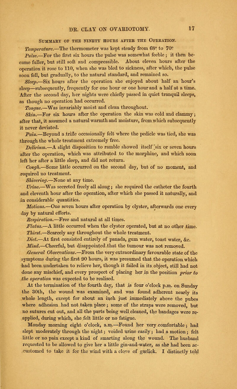 SUMMAEY OF THE mNETY HOTJES ABTEB THE OPEEATION. Temperatme.—The thermometer was kept steady from 68° to 70? ^ulse.—For the first six hours the pulse was somewhat feeble ; it then be- came fuller, but still soft and compressible. About eleven hours after the operation it rose to 110, when she was bled to sickness, after which, the pulse soon fell, but gradually, to the natural standard, and remained so. Sleep.—Six hours after the operation she enjoyed about half an hour's sleep—subsequently, frequently for one hoiir or one hour and a half at a time. After the second day, her nights were chiefly passed in quiet tranquil sleeps, as though no operation had occurred. Tongiie.—^Was invariably moist and clean throughout. Shin.—For six hours after the operation the skin was cold and clammy; after that, it assumed a natural warmth and moisture, from which subsequently it never deviated. Tain.—Beyond a ,trifle occasionally felt where the pedicle was tied, she was .through the whole treatment extremely free. Delirium.—A slight disposition to ramble showed itself [six or seven hours after the operation, which was attributed to the morphiuo, and which soon left her after a little sleep, and did not return. Cough.—Some little occurred on the second day, but of no moment, and required no treatment. Shivering.—None at any time. Urine.—Was secreted freely all along; she required the catheter the fourth and eleventh hour after the operation, after which she passed it naturally, and in considerable quantities. Motions.—One seven hours after operation by clyster, afterwards one every day by natural efforts. Mes]piration.—Free and natural at all times. Flatus.—A little occurred when the clyster operated, but at no other .time. Thirst.—Scarcely any throughout the whole treatment. Diet.—At first consisted entirely of panada, gum water, toast water, &c. Mind.—Cheerful, but disappointed .that the tumour was not removed. General Observation^.—^From the very extraordinary favourable state of the symptoms during the first 90 hoiirs, it was presumed that the operation which •had been .undertaken to relieve her, though it failed ia its, object, stiU. had not done any mischief, and every prospect of placing her in the position prior to ,ihe operation was expected to be realised. At the tern^nation of the fourth day, that is four o'clock p.m. on Sunday the 30th, the wound was examined, and was found adherent nearly its whole length, except for aboi^t an inch just immediately above the pubes where adhesion had not taken place ; some of the straps were removed, but no sutures cut out,,and aU the parts being well cleaned, the bandages were re- applied, during which, she felt little or no fatigue. Monday morning eight o'clock, a.in.—^Found her very comfortable; had slept moderately through the night; voided i^rine easily; had a motion; felt little or no pain except a kind of smarting along the wound. The husband requested to be allowed to give her a little gin-and-water, as she had been ac- ,customed to take it for the wind with a clove of gMlick. I distinctly,tql^