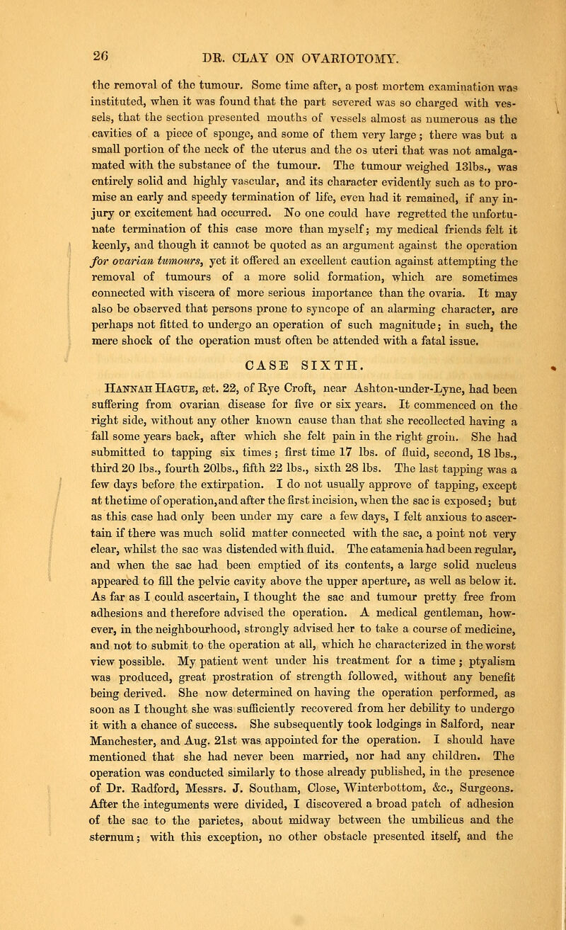 the remoral of the tumour. Some time after, a post mortem examination was instituted, when it was found that the part severed was so charged with ves- sels, that the section presented mouths of vessels almost as numerous as the cavities of a piece of sponge, and some of them very large; there was but a small portion of the neck of the uterus and the os uteri that was not amalga- mated with the substance of the tumour. The tumour weighed 131bs., was entirely solid and highly vascular, and its character evidently such as to pro- mise an early and speedy termination of life, even had it remained, if any in- jury or excitement had occurred. No one could have regretted the unfortu- nate termination of this case more than myself; my medical friends felt it keenly, and though it cannot be quoted as an argument against the operation for ovanan tmnours, yet it offered an excellent caution against attempting the removal of tumours of a more solid formation, which are sometimes connected with viscera of more serious importance than the ovaria. It may also be observed that persons prone to syncope of an alarming character, are perhaps not fitted to undergo an operation of such magnitude; in such, the mere shock of the operation must often be attended with a fatal issue. CASE SIXTH. Hannah Hagute, set. 22, of Eye Croft, near Ashton-uuder-Lyne, had been suffering from ovarian disease for five or six years. It commenced on the right side, without any other known cause than that she recollected having a fall some years back, after which she felt pain in the right groin. She had submitted to tapping six times; first time 17 lbs. of fluid, second, 18 lbs., third 20 lbs., fourth 201bs., fifth 22 lbs., sixth 28 lbs. The last tapping was a few days before the extirpation. I do not usually approve of tapping, except at the time of operation, and after the first incision, when the sac is exposed; but as this case had only been under my care a few days, I felt anxious to ascer- tain if there was much solid matter connected with the sac, a point not very clear, whilst the sac was distended with fluid. The catamenia had been regular, and when the sac had been emptied of its contents, a large solid nucleus appeared to fill the pelvic cavity above the upper aperture, as well as below it. As far as I could ascertain, I thought the sac and tumour pretty free from adhesions and therefore advised the operation. A medical gentleman, how- ever, in the neighbourhood, strongly advised her to take a course of medicine, and not to submit to the operation at all, which he characterized in the worst view possible. My patient went under his treatment for a time ; ptyalism was produced, great prostration of strength followed, without any benefit being derived. She now determined on having the operation performed, as soon as I thought she was suificiently recovered from her debility to undergo it with a chance of success. She subsequently took lodgings in Salford, near Manchester, and Aug. 21st was appointed for the operation. I should have mentioned that she had never been married, nor had any children. The operation was conducted similarly to those already published, in the presence of Dr. Eadford, Messrs. J. Southam, Close, Winterbottom, &c.. Surgeons. After the integuments were divided, I discovered a broad patch of adhesion of the sac to the parietes, about midway between the umbilicus and the sternum; with this exception, no other obstacle presented itself, and the