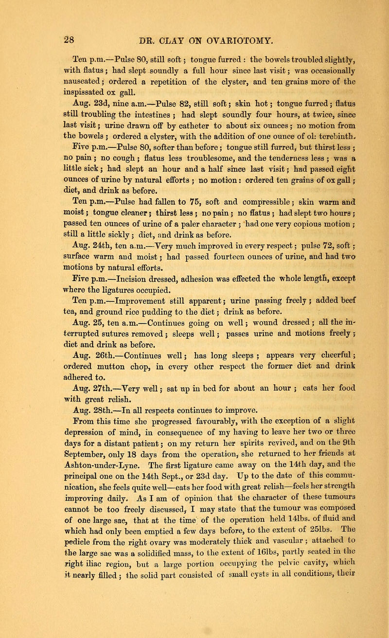 Ten p.m.—Piilse 80, still Boft; tongue furred : the bowels troubled slightly, with flatus; had slept soundly a full hour since last visit; was occasionally nauseated; ordered a repetition of the clyster, and ten grains more of the inspissated ox gaU. Aug. 23d, nine a.m.—Pulse 82, still soft; skin hot; tongue furred; flatus still troubling the intestines ; had slept soundly four hours, at twice, since last Tisit; urine drawn off by catheter to about sis ounces ; no motion from the bowels ; ordered a clyster, with the addition of one ounce of ol: terebinth. Five p.m.—Pulse 80, softer than before; tongue stm furred, but thirst less ; no pain ; no cough ; flatus less troublesome, and the tenderness less ; was a little sick; had slept an hour and a haK since last visit; had passed eight ounces of urine by natural efforts ; no motion: ordered ten grains of ox gall j diet, and drink as before. Ten p.m.—Pulse had fallen to 75, soft and compressible; skin warm and moist; tongue cleaner; thirst less j no pain; no Status ; had slept two hours; passed ten ounces of urine of a paler character ; had one very copious motion ; still a little sickly; diet, nnd drink as before. Aug. 24th, ten a.m.—Yery much improved in every respect; pulse 72, soft; surface warm and moist; had passed fourteen ounces of urine, and had two motions by natural efforts. rive p.m.—Incision dressed, adhesion was effected the whole length, except where the ligatures occupied. Ten p.m.—Improvement still apparent; urine passing freely ; added beef tea, and ground rice pudding to the diet; drink as before. Aug. 25, ten a.m.—Continues going on well; wound dressed ; all the in- terrupted sutures removed 5 sleeps well; passes urine and motions freely; diet and drink as before. Aug. 26th.—Continues well; has long sleeps ; appears very cheerful; ordered mutton chop, in every other respect the former diet and drink adhered to. Aug. 27th.—Yery well; sat up in bed for about an hour j eats her food with great relish. Aug. 28th.—In all respects continues to improve. From this time she progressed favourably, with the exception of a slight depression of mind, in consequence of my having to leave her two or three days for a distant patient; on my return her spirits revived, and on the 9th September, only 18 days from the operation, she returned to her friends at Ashton-under-Lyne. The first ligature came away on the 14th day, and the principal one on the 14th Sept., or 23d day. Up to the date of this commu- nication, she feels quite well—eats her food with great relish—feels her strength improving daily. As I am of opinion that the character of these tumours cannot be too freely discussed, I may state that the tumour was composed of one large sae, that at the time of the operation held 141bs. of fluid and which had only been emptied a few days before, to the extent of 251bs. The pedicle from the right ovary was moderately thick and vascular ; attached to the large sac was a solidified mass, to the extent of 161bs, partly seated in the right iliac region, but a large portion occupying the pelvic cavity, which it nearly filled ; the solid part consisted of small cysts in all conditions, theif