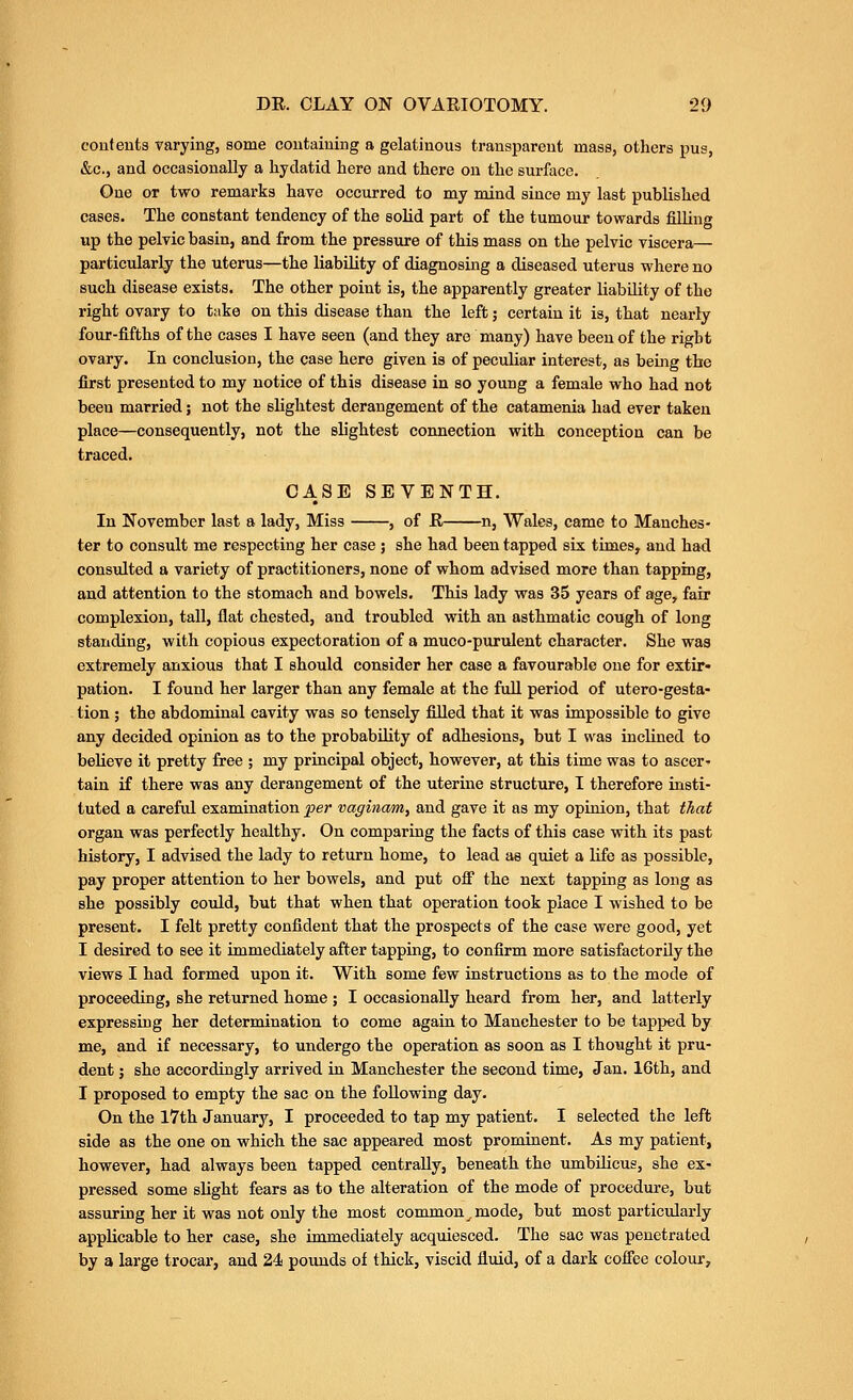 coutents varying, some coutaiuing a gelatinous transparent mass, others pus, &c., and occasionally a hydatid here and there on the surface. One or two remarks have occurred to my mind since my last published cases. The constant tendency of the solid part of the tumour towards filling up the pelvic basin, and from the pressure of this mass on the pelvic viscera— particularly the uterus—the liability of diagnosing a diseased uterus where no such disease exists. The other point is, the apparently greater liability of the right ovary to take on this disease than the left; certain it is, that nearly four-fifths of the cases I have seen (and they are many) have been of the right ovary. In conclusion, the case here given is of pecuUar interest, as being the first presented to my notice of this disease in so young a female who had not been married; not the slightest derangement of the catamenia had ever taken place—consequently, not the slightest connection with conception can be traced. CASE SEVENTH. In November last a lady, Miss , of R n, Wales, came to Manches- ter to consult me respecting her case ; she had been tapped six times, and had consulted a variety of practitioners, none of whom advised more than tapping, and attention to the stomach and bowels. This lady was 35 years of age, fair complexion, tall, flat chested, and troubled with an asthmatic cough of long standing, with copious expectoration of a muco-purulent character. She was extremely anxious that I should consider her case a favourable one for extir- pation. I found her larger than any female at the full period of utero-gesta- tion; the abdominal cavity was so tensely filled that it was impossible to give any decided opinion as to the probability of adhesions, but I was inclined to believe it pretty free ; my principal object, however, at this time was to ascer- tain if there was any derangement of the uterine structure, I therefore insti- tuted a careful examination per vaginam, and gave it as my opinion, that that organ was perfectly healthy. On comparing the facts of this case with its past history, I advised the lady to return home, to lead as quiet a life as possible, pay proper attention to her bowels, and put off the next tapping as long as she possibly could, but that when that operation took place I wished to be present. I felt pretty confident that the prospects of the case were good, yet I desired to see it immediately after tapping, to confirm more satisfactorily the views I had formed upon it. With some few instructions as to the mode of proceeding, she returned home ; I occasionally heard from her, and latterly expressing her determination to come again to Manchester to be tapped by me, and if necessary, to undergo the operation as soon as I thought it pru- dent ; she accordingly arrived in Manchester the second time, Jan. 16th, and I proposed to empty the sac on the following day. On the l7th January, I proceeded to tap my patient. I selected the left side as the one on which the sac appeared most prominent. As my patient, however, had always been tapped centrally, beneath the umbilicus, she ex- pressed some slight fears as to the alteration of the mode of procedure, but assuring her it was not only the most common^mode, but most particularly applicable to her case, she immediately acquiesced. The sac was penetrated by a large trocar, and 24 pounds of thick, viscid fluid, of a dark coffee colour.