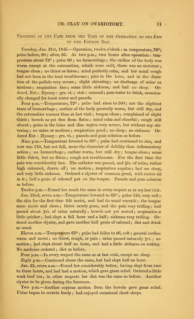 ritOOEESS OF THE CaSE FEOM THE TiME OF THE OPEEATION TO THE EnD OF THE Fourth Day. Tuesday, Jan. 21st, 1845.—Operation, twelve o'clock ; m. temperature, 76; pulse before, 90; after, 85. At two p.m., two hours after operation : tem- perature about 72° ; pulse 90 ; no htemorrbage ; the surface of the body was warm except at the extremities, which were cold, there was no moisture; tongue clean ; no thirst or flatus ; mind perfectly calm, and her usual cough had not been in the least troublesome; pain in the loins, and in the direc- tion of the pedicle very severe ; slight shivering; no discharge of urine or motions; respiration free; some little sickness, and had no sleep. Or- dered, Ext: Hyoscy : grs. vi. ; stat: sumcnd; gum water to drink, occasion- ally changed for toast water and panada. Four p.m.—Temperature, 72® ; pulse had risen to 100; not the slightest trace of hsemorrhage ; surface of the body generally warm, but still dry, and the extremities warmer than at last visit; tongue clean; complained of slight thirst; bowels as yet free from flatus ; mind calm and cheerful; cough still absent; pains in the loins and iliac region very severe, but without any shi- vering ; no urine or motions ; respiration good ; no sleep; no sickness. Or- dered Ext : Hyoscy : grs. vi.; panada and gum solution as before. Nine p.m.—Temperature lowered to 68° ; pulse had continued to rise, and now was 110, but not full, more the character of debility than inflammatory action ; no haemorrhage ; surface warm, but still dry; tongue clean; some little thirst, but no flatus ; cough not troublesome. For the first time the pain was considerably less. The catheter was passed, and §ix. of urine, rather high coloured, drawn off; no motion; respiration regular; had no sleep, and very little sickness. Ordered a clyster of common gruel, with castor oil in it; half a grain of calomel put on the tongue. Panada and gum solution as before. Twelve p.m.—Found her much the same in every respect as at my last visit. Jan. 22nd, seven a.m.—Temperature lowered to 65''; pulse 110, very soft; the skin for the first time felt moist, and had its usual warmth ; the tongue more moist and clean; thirst nearly gone, and the pain very trifling; had passed about §vi. of urine naturally; bowels not yet moved; respiration a little quicker ; had slept a full hour and a half; sickness very trifling. Or- dered another clyster, and gave another half grain of calomel; diet and drink as usual. Eleven a.m.—Temperature 65°; pulse had fallen to 96, soft; general surface warm and moist; no thirst, cough, or pain ; urine passed naturally §vi.; no motion; had slept about half an hour, and had a little sickness on waking. No medicine ordered ; diet as before. Four p.m.—In every respect the same as at last visit, except no sleep. Eight p.m.—Continued about the same, but had slept half an hour. Jan. 23, seven a.m.—Found her considerably better, having slept from two to three hours, and had had a motion, which gave great relief. Ordered a little weak beef tea; in other respects her diet was the same as before. Another clyster to be given during the forenoon. Two p.m.—Another copious motion from the bowels gave great relief. Urine began to secrete freely ; had enjoyed occasional short sleeps.