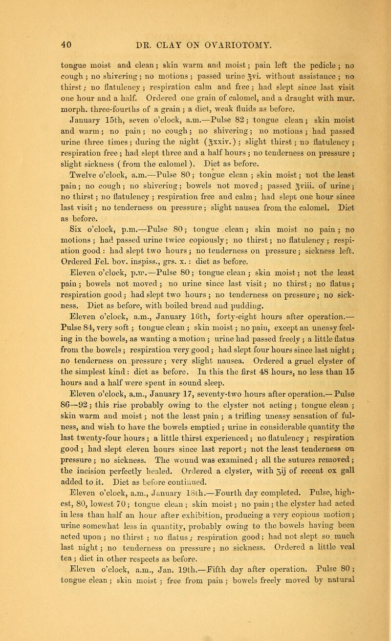 tongue moist and clean; skin warm and moist; pain left the pedicle j no cough ; no shivering ; no motions ; passed urine ^vi. without assistance ; no thirst; no flatulencj ; respiration calm and free; had slept since last visit one hour and a half. Ordered one grain of calomel, and a draught with mur. morph. three-fourths of a grain; a diet, weak fluids as before. January 15th, seven o'clock, a.m.—Pulse 82; tongue clean; skin moist and warm; no pain; no cough; no shivering; no motions ; had passed urine three times; during the night (^xxiv.); slight thirst; no flatulency; respiration free ; had slept three and a half hours ; no tenderness on pressure ; slight sickness (from the calomel). Diet as before. Twelve o'clock, a.m.—Pulse 80; tongue clean ; skin moist; not the least pain; no cough; no shivering; bowels not moved; passed 5viii. of urine; no thirst; no flatulency ; respiration free and calm; had slept onfe hour since last visit; no tenderness on pressure; slight nausea from the calomel. Diet as before. Six o'clock, p.m.—Pulse 80; tongue clean; skin moist no pain ; no motions ; had passed urine twice copiously; no thirst; no flatulency; respi- ation good : had slept two hours ; no tenderness on pressure; sickness left. Ordered Fel. bov. inspiss., grs. x.: diet as before. Eleven o'clock, p.m.—Pulse 80; tongue clean ; skin moist; not the least pain; bowels not moved; no urine since last visit; no thirst; no flatus; respiration good; had slept two hours ; no tenderness on pressure; no sick- ness. Diet as before, with boiled bread and pudding. Eleven o'clock, a.m., January 16th, forty-eight hours after operation.— Pulse 84, very soft; tongue clean ; skin moist; no pain, except an uneasy feel- ing in the bowels, as wanting a motion; urine had passed freely; a little flatus from the bowels; respiration very good; had slept four hours since last night; no tenderness on pressure; vei-y slight nausea. Ordered a gruel clyster of the simplest kind : diet as before. In this the first 48 hours, no less than 15 hours and a half were spent in sound sleep. Eleven o'clock, a.m., January 17, seventy-two hours after operation.— Pulse 86—92; this rise probably owing to the clyster not acting; tongue clean ; skin warm and moist; not the least pain ; a trifling uneasy sensation of ful- ness, and wish to have the bowels emptied ; urine in considerable quantity the last twenty-four hours; a little thirst experienced; no flatulency ; respiration good; had slept eleven hours since last report; not the least tenderness on pressure ; no sickness. The wound was examined ; all the sutures removed ; the incision perfectly healed. Ordered a clyster, with jij of recent ox gall added to it. Diet as before contiaued. Eleven o'clock, a.m., January 18th.—Fourth day completed. Pulse, high- est, 80, lowest 70; tongue clean ; skin moist; no pain; the clyster had acted in less than half an hour after exhibition, producing a very copious motion; urine somewhat less in quantity, probably owing to the bowels having been acted upon; no thirst ; no flatus; respiration good; had not slept so much last night; no tenderness on pressure; no sickness. Ordered a little veal tea; diet in other respects as before. Eleven o'clock, a.m., Jan. 19th.—Fifth day after operation. Pulse 80 ; tongue clean ; skin moist ; free from pain ; bowels freely moved by natural