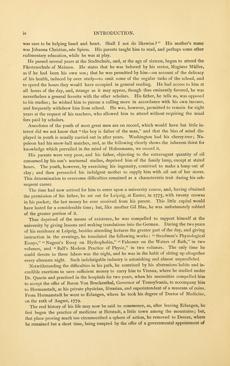 was sure to be helping hand and heart. Shall I not do likewise ?  His mother's name was Johanna Christian, nee Spiess. His parents taught him to read, and perhaps some other rudimentary education, while he was at play. He passed several years at the Stadtschule, and, at the age of sixteen, began to attend the Furstenschule of Meissen. He states that he was beloved by his rector, Magister Miiller, as if he had been his own son; that he was permitted by him—on account of the delicacy of his health, induced by over study—to omit some of the regular tasks of the school, and to spend the hours they would have occupied in general reading. He had access to him at all hours of the day, and, strange as it may appear, though thus eminently favored, he was nevertheless a general favorite with the other scholars. His father, he tells us, was opposed to his studies; he wished him to pursue a calling more in accordance with his own income, and frequently withdrew him from school. He was, however, permitted to remain for eight years at the request of his teachers, who allowed him to attend without requiring the usual fees paid by scholars. Anecdotes of the youth of most great men are on record, which would have but little in- terest did we not know that  the boy is father of the man, and that the bias of mind dis- played in youth is usually carried out in after years. Washington had his cherry-tree; Na- poleon had his snow-ball matches, and, as the following clearly shows the inherent thirst for knowledge which prevailed in the mind of Hahnemann, we record it. His parents were very poor, and his father, objecting to the extravagant quantity of oil consumed by his son's nocturnal studies, deprived him of the family lamp, except at stated hours. The youth, however, by exercising his ingenuity, contrived to make a lamp out of clay; and then persuaded his indulgent mother to supply him with oil out of her stores. This determination to overcome difficulties remained as a characteristic trait during his sub- sequent career. The time had now arrived for him to enter upon a university course, and, having obtained the permission of his father, he set out for Leipzig, at Easter, in 1775, with twenty crowns in his pocket; the last money he ever received from his parent. This little capital would have lasted for a considerable time; but, like another Gil Bias, he was unfortunately robbed of the greater portion of it. Thus deprived of the means of existence, he was compelled to support himself at the university by giving lessons and making translations into the German. During the two years of his residence at Leipzig, besides attending lectures the greater part of the day, and giving instruction in the evenings, he translated the following works :  Steadman's Physiological Essays,  Nugent's Essay on Hydrophobia,  Falconer on the Waters of Bath, in two volumes, and  Ball's Modern Practice of Physic, in two volumes. The only time he could devote to these labors was the night, and he was in the habit of sitting up altogether every alternate night. Such indefatigable industry is astonishing and almost unparalleled. Notwithstanding the difficulties in his path, he contrived by his abstemious habits and in- credible exertions to save sufficient money to carry him to Vienna, where he studied under Dr. Quarin and practised in the hospitals for two years, when his necessities compelled him to accept the offer of Baron Von Bruckenthal, Governor of Transylvania, to accompany him to Hermanstadt, as his private physician, librarian, and superintendant of a museum of coins. From Hermanstadt he went to Erlangen, where he took his degree of Doctor of Medicine, on the loth of August, 1779. The real history of his life may now be said to commence, as, after leaving Erlangen, he first began the practice of medicine at Hetstadt, a little town among the mountains; but, that place proving much too circumscribed a sphere of action, he removed to Dessau, where he remained but a short time, being tempted by the offer of a governmental appointment of
