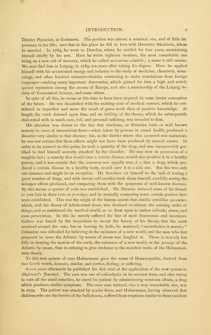 District Physician, at Gommem. The position was ahuost a nominal one, and of little im- portance in his life-; save that in this place he fell in love with Henrietta Bucklerin, whom he married. In 1784, he went to Dresden, where he resided for four years, maintaining himself chiefly by his pen. Here he wrote eighteen treatises, the most remarkable one being on a new salt of mercury, which he called merairms sohibilis; a name it still retains. We next find him in Leipzig, in 1789, ten years after taking his degree. Here he applied himself with his accustomed energy and industry to the study of medicine, chemistry, mine- ralogy, and other kindred sciences—besides continuing to make translations from foreign languages—making many important discoveries, which gained for him a high and widely spread reputation among the savans of Europe, and also a membership of the Leipzig So- ciety of Economical Science, and some others. In spite of all this, he seems at this time to have been inspired by some innate conception of the future. He was dissatisfied with the existing state of medical science, which he con- sidered as imperfect and more the result of guess-work than of positive knowledge. At length, the truth dawned upon him, and an inkling of the theory, which he subsequently elaborated with so much care, toil, and personal suffering, was revealed to him. His attention was drawn to the fact that cinchona, or Peruvian bark—a well known remedy in cases of intermittent fever—when taken by persons in sound health, produced a disorder very similar to that disease; but, as the district where this occurred was malarious, he was not certain that these effects might not have been produced by natural causes. In order to be assured on this point, he took a quantity of the drug, and was inexpressibly gra- tified to find himself severely attacked by the disorder. He was now in possession of a tangible fact; a remedy that would cure a certain disease, would also produce it in a healthy person, and it was certain that the converse was equally true, i. e. that a drug, which pro- duced a certain disease in a healthy body, would cure it in a sick one. But this was only one instance and might be an exception. He therefore set himself to the task of testing a great number of drugs, and with heroicself-sacrifice took them himself, carefully noting the minutest effects produced, and comparing them with the symptoms of well-known diseases. By this means a species of code was established. He likewise induced some of his friends to join him in these tests oxprovings, and by mutually comparing notes certain positive facts were established. This was the origin of the famous axiom that similia shnilibtis airantur, which, with his theory of infinitesimal doses, was destined to subvert the existing order of things, and so embittered the medical world, as to draw upon its author ridicule, abuse, and even persecution. In this he merely suffered the fate of most discoverers and inventors. Galileo was forced by the inquisition to recant the heresy of his theory, that the earth revolved around the sun; but on leaving its halls, he muttered,  nevertheless it moves;  Columbus was ridiculed for believing in the existence of a new world, and the man who first proposed to cross the Atlantic by means of steam was laughed at. There is scarcely less folly in denying the motion of the earth, the existence of a new world, or the passage of the Atlantic by steam, than in refusing to give credence to the manifest truths of the Hahneman- nian theory. To this new system of cure Hahnemann gave the name of Homoeopathia, derived from two Greek words, homoios, similar, a.x\A pathos, feeling, or suffering. Seven years afterwards he published his first trial of the application of the new system in HufelancTs yournal. The case was one of colicodynia in its severest form, and after trying in vain all the usual remedies, he cured his patient by administering veratrum album, a drug which produces similar symptoms. The next case noticed, also a very remarkable one, was in 1799. The patient was attacked by scarlet fever, and Hahnemann, having observed that children who ate the berries of the belladonna, suffered from eruptions similar to those incident