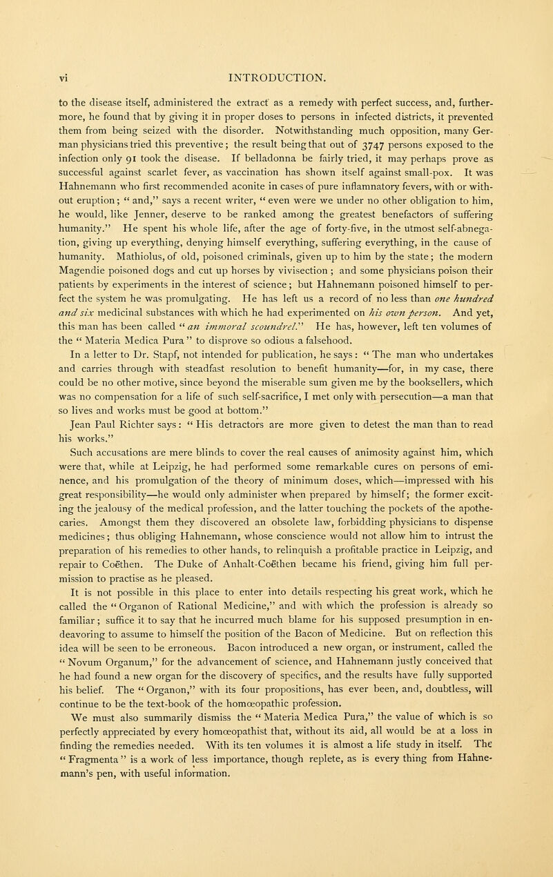 to the disease itself, administered the extract as a remedy with perfect success, and, further- more, he found that by giving it in proper doses to persons in infected districts, it prevented them from being seized with the disorder. Notwithstanding much opposition, many Ger- man physicians tried this preventive; the result being that out of 3747 persons exposed to the infection only 91 took the disease. If belladonna be fairly tried, it may perhaps prove as successful against scarlet fever, as vaccination has shown itself against small-pox. It was Hahnemann who first recommended aconite in cases of pure inflamnatory fevers, with or with- out eruption;  and, says a recent writer,  even were we under no other obligation to him, he would, like Jenner, deserve to be ranked among the greatest benefactors of suffering humanity. He spent his whole life, after the age of forty-five, in the utmost self-abnega- tion, giving up everything, denying himself everything, suffering everything, in the cause of humanity. Mathiolus, of old, poisoned criminals, given up to him by the state; the modern Magendie poisoned dogs and cut up horses by vivisection ; and some physicians poison their patients by experiments in the interest of science; but Hahnemann poisoned himself to per- fect the system he was promulgating. He has left us a record of no less than one hundred and six medicinal substances with which he had experimented on his own person. And yet, this man has been called  an immoral scoundrel.'''' He has, however, left ten volumes of the  Materia Medica Pura  to disprove so odious a falsehood. In a letter to Dr. Stapf, not intended for publication, he says :  The man who undertakes and carries through with steadfast resolution to benefit humanity—for, in my case, there could be no other motive, since beyond the miserable sum given me by the booksellers, which was no compensation for a life of such self-sacrifice, I met only with persecution—a man that so lives and works must be good at bottom. Jean Paul Richter says:  His detractors are more given to detest the man than to read his works. Such accusations are mere blinds to cover the real causes of animosity against him, which were that, while at Leipzig, he had performed some remarkable cures on persons of emi- nence, and his promulgation of the theory of minimum doses, which—impressed with his great responsibility—he would only administer when prepared by himself; the former excit- ing the jealousy of the medical profession, and the latter touching the pockets of the apothe- caries. Amongst them they discovered an obsolete law, forbidding physicians to dispense medicines; thus obliging Hahnemann, whose conscience would not allow him to intrust the preparation of his remedies to other hands, to relinquish a profitable practice in Leipzig, and repair to Coethen. The Duke of Anhalt-Coethen became his friend, giving him full per- mission to practise as he pleased. It is not possible in this place to enter into details respecting his great work, which he called the  Organon of Rational Medicine, and with which the profession is already so familiar; suffice it to say that he incurred much blame for his supposed presumption in en- deavoring to assume to himself the position of the Bacon of Medicine. But on reflection this idea will be seen to be erroneous. Bacon introduced a new organ, or instrument, called the  Novum Organum, for the advancement of science, and Hahnemann justly conceived that he had found a new organ for the discovery of specifics, and the results have fully supported his belief. The  Organon, with its four propositions, has ever been, and, doubtless, will continue to be the text-book of the homoeopathic profession. We must also summarily dismiss the  Materia Medica Pura, the value of which is so perfectly appreciated by every homoeopathist that, without its aid, all would be at a loss in finding the remedies needed. With its ten volumes it is almost a life study in itself. The  Fragmenta  is a work of less importance, though replete, as is every thing from Hahne- mann's pen, with useful information.