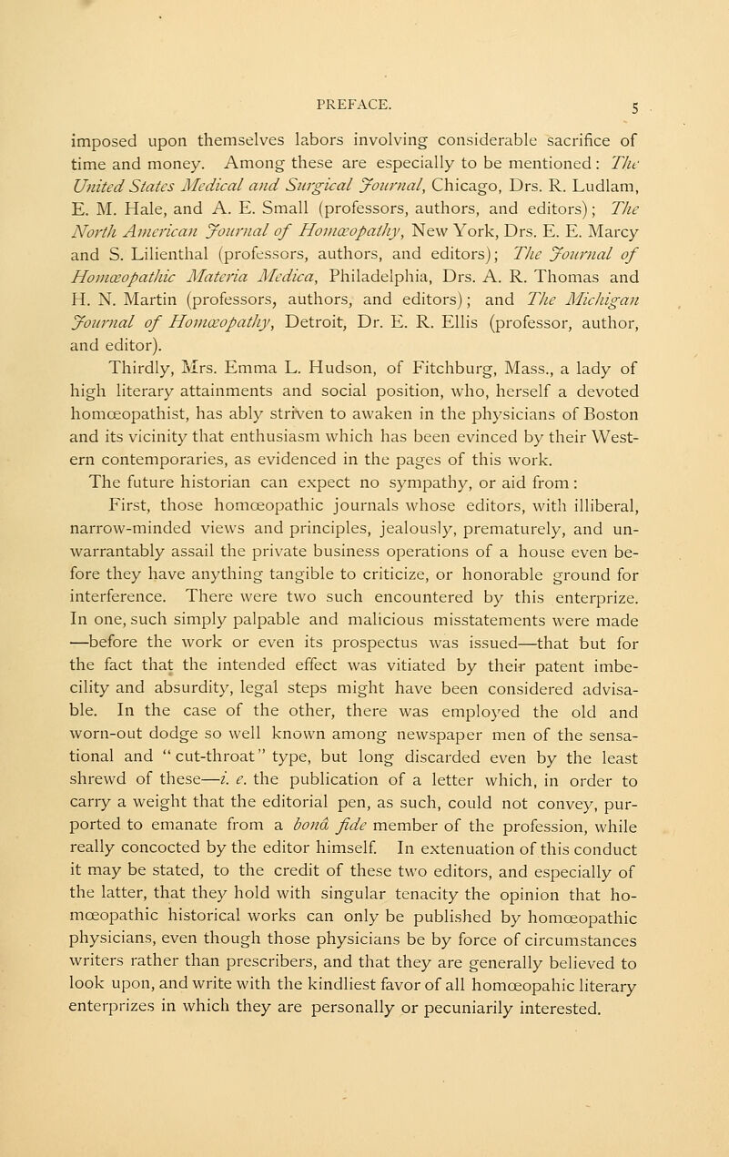 imposed upon themselves labors involving considerable sacrifice of time and money. Among these are especially to be mentioned : The United States Medical and Surgical yotirnal, Chicago, Drs. R. Ludlam, E. M. Hale, and A. E. Small (professors, authors, and editors); Tlie North American Journal of HoniceopaiJiy, New York, Drs. E. E. Marcy and S. Lilienthal (professors, authors, and editors); Tlie yournal of Homceopathic Alateria Medica, Philadelphia, Drs. A. R. Thomas and H. N. Martin (professors, authors, and editors); and TJie Michigan Journal of HomoeopatJiy, Detroit, Dr. E. R. Ellis (professor, author, and editor). Thirdly, Mrs. Emma L. Hudson, of Fitchburg, Mass., a lady of high literary attainments and social position, who, herself a devoted homoeopathist, has ably striven to awaken in the physicians of Boston and its vicinity that enthusiasm which has been evinced by their West- ern contemporaries, as evidenced in the pages of this work. The future historian can expect no sympathy, or aid from: First, those homoeopathic journals whose editors, with illiberal, narrow-minded views and principles, jealously, prematurely, and un- warrantably assail the private business operations of a house even be- fore they have anything tangible to criticize, or honorable ground for interference. There were two such encountered by this enterprize. In one, such simply palpable and malicious misstatements were made —before the work or even its prospectus was issued—that but for the fact that the intended effect was vitiated by their patent imbe- cility and absurdity, legal steps might have been considered advisa- ble. In the case of the other, there was employed the old and worn-out dodge so well known among newspaper men of the sensa- tional and  cut-throat type, but long discarded even by the least shrewd of these—i. e. the publication of a letter which, in order to carry a weight that the editorial pen, as such, could not convey, pur- ported to emanate from a bond fide member of the profession, while really concocted by the editor himself In extenuation of this conduct it may be stated, to the credit of these two editors, and especially of the latter, that they hold with singular tenacity the opinion that ho- moeopathic historical works can only be published by homoeopathic physicians, even though those physicians be by force of circumstances writers rather than prescribers, and that they are generally believed to look upon, and write with the kindliest favor of all homoeopahic literary enterprizes in which they are personally or pecuniarily interested.