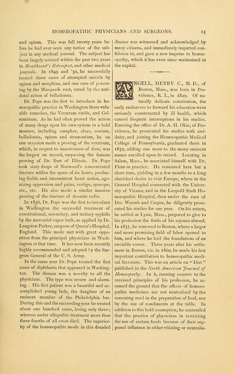 and opium. This was full twenty years be- fore he had ever seen any notice of the sub- ject in any medical journal. The subject has been largely noticed within the past two years in BraithwaWs Retrospect, and other medical journals. In 1849 ^^ '5°> ^^ successfully treated three cases of attempted suicide by opium and morphine, and one case of poison- ing by the Musquash root, cured by the anti- dotal action of belladonna. Dr. Pope was the first to introduce in ho- moeopathic practice in Washington those valu- able remedies, the Veratrum viride, and Gel- seminum. As he had often proved the action of many drugs upon his own system in a bold manner, including camphor, aloes, conium, belladonna, opium and stramonium, he on one occasion made a proving of the veratrum, which, in respect to massiveness of dose, was the largest on record, surpassing the famous proving of Dr. Burt of Illinois. Dr. Pope took sixty drops of Norwood's concentrated tincture within the space of six hours, produc- ing feeble and intermittent heart action, ago- nizing oppression and pains, vertigo, syncope, etc., etc. He also made a similar massive proving of the tincture of Aconite radix. In 1856, Dr. Pope was the first to introduce in Washington the successful treatment of constitutional, secondary, and tertiary syphilis by the mercurial vapor bath, as applied by Dr. Langston Parker, surgeon of Queen's Hospital, England. This mode met with great oppo- sition from the principal physicians in Wash- ington at that time. It has now been recently highly recommended and adopted I y the Sur- geon General of the U. S. Army. - In the same year Dr. Pope treated the first cases of diphtheria that appeared in Washing- ton. The disease was a novelty to all the physicians. The type was severe and alarm- ing. His first patient was a beautiful and ac- complished young lady, the daughter of an eminent member of the Philadelphia bar. During this and the succeeding year he treated about one hundred cases, losing only three ; whereas under allopathic treatment more than three-fourths of all cases died. The superior- ity of the homoeopathic mode in this dreaded disease was witnessed and acknowledged by many citizens, and immediately imparted con- fidence in, and gave a new impetus to homoe- opathy, which it has even since maintained in the capital. NGELL, HENRY C, M. D., of Boston, Mass., was born in Pro- vidence, R. I., in 1829. Of na- turally delicate constitution, the early endeavors to forward his education were seriously counteracted by ill health, which caused frequent interruptions in his studies. Entering the office of Dr. A. H. Okie, of Pro- vidence, he prosecuted his studies with assi- duity, and joining the Homoeopathic Medical College of Pennsylvania, graduated there in 1852, adding one more to the many eminent names enrolled upon its record. Locating in Salem, Mass., he associated himself with Dr. Floto in practice. He remained here but a short tim'e, yielding in a few months to a long cherished desire to visit Europe, where in the General Hospital connected with the Univer- sity of Vienna, and in the Leopold Stadt Ho- moeopathic Hospital, then under the care of Drs. Wurmb and Caspar, he diligently prose- cuted his studies for one year. On his return, he settled at Lynn, Mass., prepared to give to his profession the fruits of his sojourn abroad. In 1857, he removed to Boston, where a larger and more promising field of labor opened to him, andwhere he laid the foundations of an enviable career. Three years after his settle- ment in Boston, viz. in i860, he made his first important contribution to homoeopathic medi- cal literature. This was an article on  Diet  published in the No7-th Americaji Journal of Homoeopathy. In it, running counter to the received principles of his profession, he as- sumed the ground that the effects of homoeo- pathic medicines are not neutralized by the seasoning used in the preparation of food, nor by the use of condiments at the table. In addition to this bold assumption, he contended that the practice of physicians in restricting the use of certain foods because of their sup- posed influence in either vitiating or neutraliz-