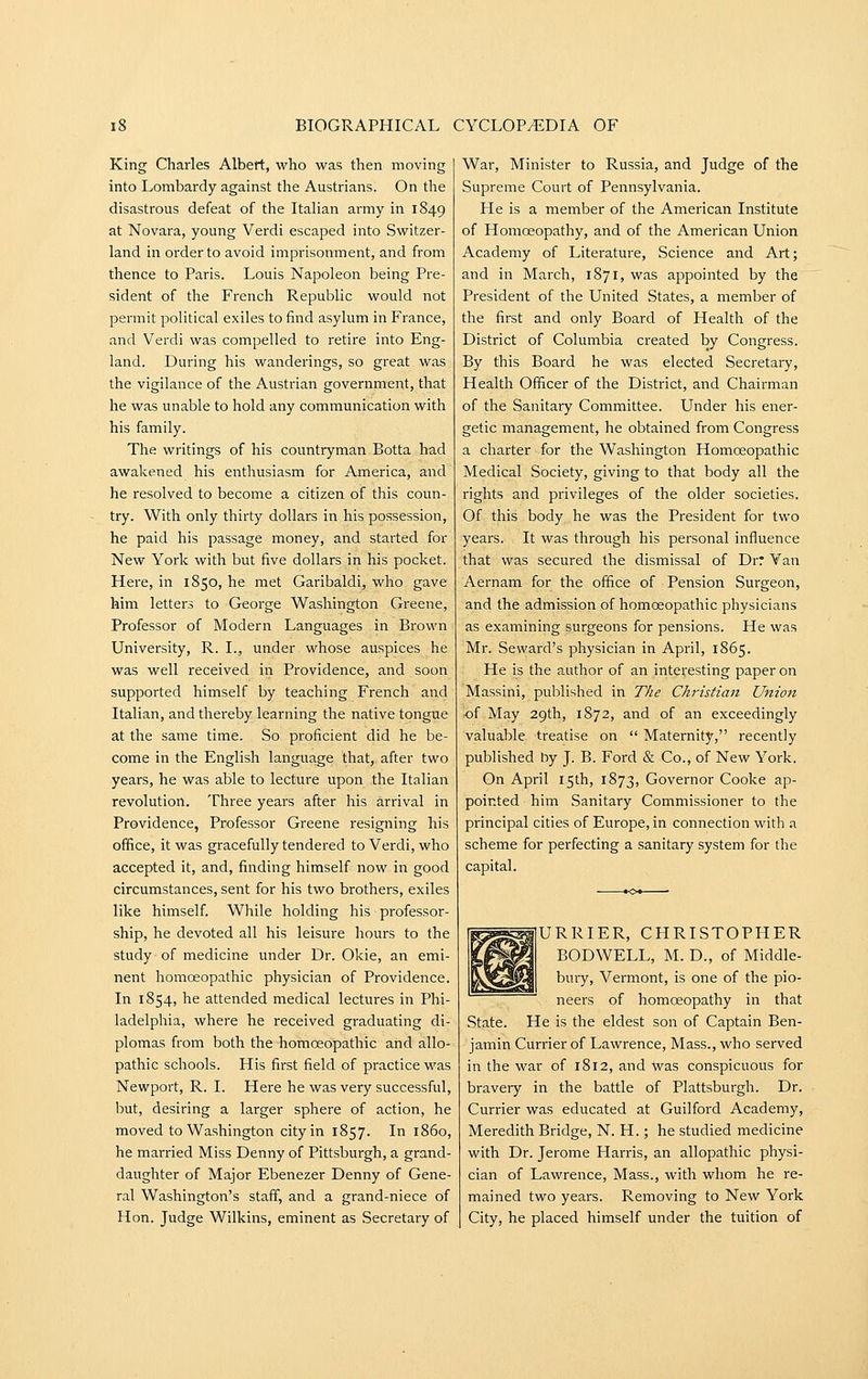 King Charles Albert, who was then moving into Lombardy against the Austrians. On the disastrous defeat of the Italian army in 1849 at Novara, young Verdi escaped into Switzer- land in order to avoid imprisonment, and from thence to Paris. Louis Napoleon being Pre- sident of the French Republic would not permit political exiles to find asylum in France, and Verdi was compelled to retire into Eng- land. During his wanderings, so great was the vigilance of the Austrian government, that he was unable to hold any communication with his family. The writings of his countryman Botta had awakened his enthusiasm for America, and he resolved to become a citizen of this coun- try. With only thirty dollars in his possession, he paid his passage money, and started for New York with but five dollars in his pocket. Here, in 1850, he met Garibaldi, who gave him letters to George Washington Greene, Professor of Modern Languages in Brown University, R. I., under whose auspices he was well received in Providence, and soon supported himself by teaching French and Italian, and thereby learning the native tongue at the same time. So proficient did he be- come in the English language that, after two years, he was able to lecture upon the Italian revolution. Three years after his arrival in Providence, Professor Greene resigning his office, it was gracefully tendered to Verdi, who accepted it, and, finding himself now in good circumstances, sent for his two brothers, exiles like himself. While holding his professor- ship, he devoted all his leisure hours to the study of medicine under Dr. Okie, an emi- nent homoeopathic physician of Providence. In 1854, he attended medical lectures in Phi- ladelphia, where he received graduating di- plomas from both the homoeopathic and allo- pathic schools. His first field of practice was Newport, R. I. Here he was very successful, but, desiring a larger sphere of action, he moved to Washington city in 1857. In i860, he married Miss Denny of Pittsburgh, a grand- daughter of Major Ebenezer Denny of Gene- ral Washington's staff, and a grand-niece of Hon. Judge Wilkins, eminent as Secretary of War, Minister to Russia, and Judge of the Supreme Court of Pennsylvania. He is a member of the American Institute of Homoeopathy, and of the American Union Academy of Literature, Science and Art; and in March, 1871, was appointed by the President of the United States, a member of the first and only Board of Health of the District of Columbia created by Congress. By this Board he was elected Secretary, Health Officer of the District, and Chairman of the Sanitary Committee. Under his ener- getic management, he obtained from Congress a charter for the Washington Homoeopathic Medical Society, giving to that body all the rights and privileges of the older societies. Of this body he was the President for two years. It was through his personal influence that was secured the dismissal of Dr: Van Aernam for the office of Pension Surgeon, and the admission of homoeopathic physicians as examining surgeons for pensions. He was Mr. Seward's physician in April, 1865. He is the author of an interesting paper on Massini, published in The Christian Union •of May 29th, 1872, and of an exceedingly valuable treatise on  Maternity, recently published hy J. B. Ford & Co., of New York. On April 15th, 1873, Governor Cooke ap- pointed him Sanitary Commissioner to the principal cities of Europe, in connection with a scheme for perfecting a sanitary system for the capital. URRIER, CHRISTOPHER BODWELL, M. D., of Middle- bury, Vermont, is one of the pio- neers of homoeopathy in that State. He is the eldest son of Captain Ben- jamin Currier of Lawrence, Mass., who served in the war of 1812, and Was conspicuous for bravery in the battle of Plattsburgh. Dr. Currier was educated at Guilford Academy, Meredith Bridge, N. H.; he studied medicine with Dr. Jerome Harris, an allopathic physi- cian of Lawrence, Mass., with whom he re- mained two years. Removing to New York City, he placed himself under the tuition of