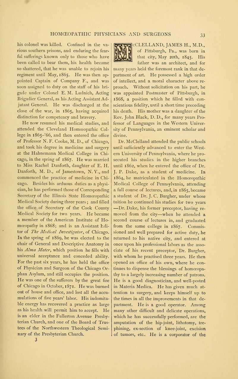 his colonel was killed. Confined in the va- rious southern prisons, and enduring the fear- ful sufferings known only to those who have been called to bear them, his health became so shattered, that he was unable to rejoin his regiment until May, 1865. He was then ap- pointed Captain of Company F., and was soon assigned to duty on the staff of his bri- gade under Colonel E. M. Ludnich, Acting Brigadier General, as his Acting Assistant Ad- jutant General. He was discharged at the close of the war, in 1865, having acquired distinction for competency and bravery. He now resumed his medical studies, and attended the Cleveland Homoeopathic Col- lege in 1865-66, and then entered the office of Professor N. F. Cooke, M. D., of Chicago, and took his degree in medicine and surgery at the Hahnemann Medical College in Chi- cago, in the spring of 1867. He was married to Miss Rachel Danforth, daughter of E. H. Danforth, M. D., of Jamestown, N. Y., and commenced the practice of medicine in Chi- cago. Besides his arduous duties as a physi- cian, he has performed those of Corresponding Secretary of the Illinois State Homoeopathic Medical Society during three years; and filled the office of Secretary of the Cook County Medical Society for two years. He became a member of the American Institute of Ho- moeopathy in 1868; and is an Assistant Edi- tor of The Medical Investigate}-, of Chicago. In the spring of 1869, he was elected to the chair of General and Descriptive Anatomy in his Alma Mater, which position he fills with universal acceptance and conceded ability. For the past six years, he has held the office of Physician and Surgeon of the Chicago Or- phan Asylum, and still occupies the position. He was one of the sufferers by the great fire of Chicago in October, 1871. He was burned out of house and office, and lost all the accu- mulations of five years' labor. His indomita- ble energy has recovered a practice as large as his health will permit him to accept. He is an elder in the Fullerton Avenue Presby- terian Church, and one of the Board of Trus- tees of the Northwestern Theological Semi- nary of the Presbyterian Church. 3 jcCLELLAND, JAMES H., M.D., of Pittsburgh, Pa., was born in that city. May 20th, 1845. His father was an architect, and for many years held the foremost rank in that de- partment of art. He possessed a high order of intellect, and a moral character above re- proach. Without solicitation on his part, he was appointed Postmaster of Pittsburgh, in 1868, a position which he filled with con- scientious fidelity, until a short time preceding his death. His mother was a daughter of the Rev. John Black, D. D., for many years Pro- fessor of Languages in the Western Univer- sity of Pennsylvania, an eminent scholar and divine. Dr. McClelland attended the public schools until sufficiently advanced to enter the West- ern University of Pennsylvania, where he pro- secuted his studies in the higher branches until 1862, when he entered the office of Dr. J. P. Dake, as a student of medicine. In 1864, he matriculated in the Homoeopathic Medical College of Pennsylvania, attending a full course of lectures, and, in 1865, became a student of Dr. J. C. Burgher, under whose tuition he continued his studies for two years —Dr. Dake, his former preceptor, having re- moved from the city—when he attended a second course of lectures in, and graduated from the same college in 1S67. Commis- sioned and well prepared for active duty, he returned to his native city, and entered at once upon his professional labors as the asso- ciate of his recent preceptor. Dr. Burgher, with whom he practised three years. He then opened an office of his own, where he con- tinues to dispense the blessings of homoeopa- thy to a largely increasing number of patrons. He is a good diagnostician, and well-posted in Materia Medica. He has given much at- tention to surgery, and keeps himself up to the times in all the improvements in that de- partment. He is a good operator. Among many other difficult and delicate operations, which he has successfully performed, are the amputation of the hip-joint, lithotomy, tre- phining, ex-section of knee-joint, excision of tumors, etc. He is a corporator of the