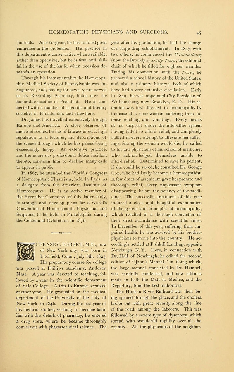 journals. As a surgeon, he has attained great eminence in the profession. His practice in this department is conservative when available, rather than operative, but he is firm and skil- ful in the use of the knife, when occasion de- mands an operation. Through his instrumentality the Homoeopa- thic Medical Society of Pennsylvania was in- augurated, and, having for seven years served as its Recoi'ding Secretary, holds now the honorable position of President. He is con- nected with a number of scientific and literary societies in Philadelphia and elsewhere. Dr. James has travelled extensively through Europe and America. A close observer of men and scenes, he has of late acquired a high reputation as a lecturer, his descriptions of the scenes through which he has passed being exceedingly happy. An extensive practice, and the numerous professional duties incident thereto, constrain him to decline many calls to appear in public. In 1867, he attended the World's Congress of Homoeopathic Physicians, held in Paris, as a delegate from the American Institute of Homoeopathy. He is an active member of the Executive Committee of this latter body, to arrange and develop plans for a World's Convention of Homoeopathic Physicians and Surgeons, to be held in Philadelphia during the Centennial Exhibition, in 1876. UERNSEY, EGBERT, M.D., now of New York city, was born in Litchfield, Conn., July 8th, 1823. His preparatoiy course for college was passed at Phillip's Academy, Andover, Mass. A year was devoted to teaching, fol- lowed by a year in the scientific department of Yale College. A trip to Europe occupied another year. He graduated in the medical department of the University of the City of New York, in 1846. During the last year of his medical studies, wishing to become fami- liar with the details of pharmacy, he entered a drug store, where he became thoroughly conversant with pharmaceutical science. The year after his graduation, he had the charge of a large drug establishment. In 1S47, with two others, he commenced the WiUia77islmrg (now the Brooklyn) Daily Times, the editorial chair of which he filled for eighteen months. During his connection with the Times, he prepared a school history of the United States, and also a primary history; both of which have had a veiy extensive circulation. Early in 1849, ^6 was appointed City Physician of Williamsburg, now Brooklyn, E. D. His at- tention was first directed to homoeopathy by the case of a poor woman suffering from in- tense retching and vomiting. Every means at his disposal under the allopathic system having failed to afford relief, and completely baffled in every attempt to alleviate her suffer- ings, fearing the woman would die, he called to his aid physicians of his school of medicine, who acknowledged themselves unable to afford relief. Determined to save his patient, if she could be saved, he consulted Dr. George Cox, who had lately become a homoeopathist. A few doses of arsenicum gave her prompt and thorough relief, every unpleasant symptom disappearing before the potency of the medi- cine. The successful treatment of this case induced a close and thoughtful examination of the system and principles of homoeopathy, which resulted in a thorough conviction of their strict accordance with scientific rules. In December of this year, suffering from im- paired health, he was advised by his brother- physicians to move into the countiy. He ac- cordingly settled at Fishkill Landing, opposite Newburgh, N. Y. Here, in connection with Dr. Hall of Newburgh, he edited the second edition of  Jahn's Manual, in doing which, the large manual, translated by Dr. Hempel, was carefully condensed, and new editions made in both the Materia Medica, and the Repertory, from the best authorities. The Hudson River Railroad was then be- ing opened through the place, and the cholera broke out with great severity along the line of the road, among the laborers. This was followed by a severe type of dysentery, which spread with wonderful rapidity over all the countiy. All the physicians of the neighbor-