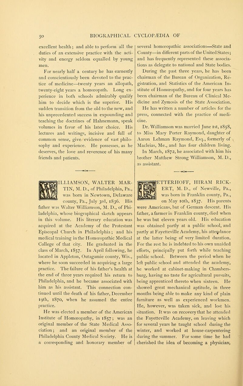 excellent health; and able to perform all the duties of an extensive practice with the acti- vity and energy seldom equalled by young men. For nearly half a century he has earnestly and conscientiously been devoted to the prac- tice of medicine—twenty years an allopath, twenty-eight years a homoeopath. Long ex- perience in both schools admirably qualify him to decide which is the superior. His sudden transition from the old to the new, and his unprecedented success in expounding and teaching the doctrines of Hahnemann, speak volumes in favor of his later choice. His lectures and writings, incisive and full of common sense, give evidence of vast philo- sophy and experience. He possesses, as he deserves, the love and reverence of his many friends and patients. WILLIAMSON, WALTER MAR- TIN, M. D., of Philadelphia, Pa., was born in Newtown, Delaware county, Pa., July 3rd, 1836. His father was Walter Williamson, M. D., of Phi- ladelphia, whose biographical sketch appears in this volume. His literary education was acquired at the Academy of the Protestant Episcopal Church in Philadelphia; and his medical training in the Homoeopathic Medical College of that city. He graduated in the class of March, 1857. In April following, he located in Appleton, Outagamie county. Wis., where he soon succeeded in acquiring a large practice. The failure of his father's health at the end of three years required his return to Philadelphia, and he became associated with him as his assistant. This connection con- tinued until the death of his father, December 19th, 1870, when he assumed the entire practice. He was elected a member of the American Institute of Homoeopathy, in 1857; was an original member of the State Medical Asso- ciation ; and an original member of the Philadelphia County Medical Society. He is a corresponding and honorary member of several homoeopathic associations—State and County—in different parts of the United States; and has frequently represented these associa- tions as delegate to national and State bodies. During the past three years, he has been chairman of the Bureau of Organization, Re- gistration, and Statistics of the American In- stitute of Homoeopathy, and for four years has been chairman of the Bureau of Clinical Me- dicine and Zymosis of the State Association. He has written a number of articles for the press, connected with the practice of medi- cine. Dr. Williamson was married June ist, 1858, to Miss Maiy Porter Raymond, daughter of Aaron Lehman Raymond, Esq., formerly of Macleias, Me., and has four children living. In March, 1872, he associated with him his brother Matthew Strong Williamson, M. D., as assistant. ETTERHOFF, HIRAM RICK- ERT, M. D., of Newville, Pa., was born in Franklin county. Pa., on May loth, 1837. His parents were Americans, but of German descent. His father, a farmer in Franklin county, died when he was but eleven years old. His education was obtained partly at a public school, and partly at Fayetteville Academy, his atteydance at the latter being of very limited duration. For the rest he is indebted to his own unaided efforts, principally put forth while teaching public school. Between the period when he left public school and attended the academy, he worked at cabinet-making in Chambers- burg, having no taste for agricultural pursuits, being apprenticed thereto when sixteen. He showed great mechanical aptitude, in three months being able to make any kind of plain furniture as well as experienced workmen. He, however, was taken sick, and lost his situation. It was on recovery that he attended the Fayetteville Academy, on leaving which for several years he taught school during the winter, and worked at house-carpentering during the summer. For some time he had cherished the idea of becoming a physician-,