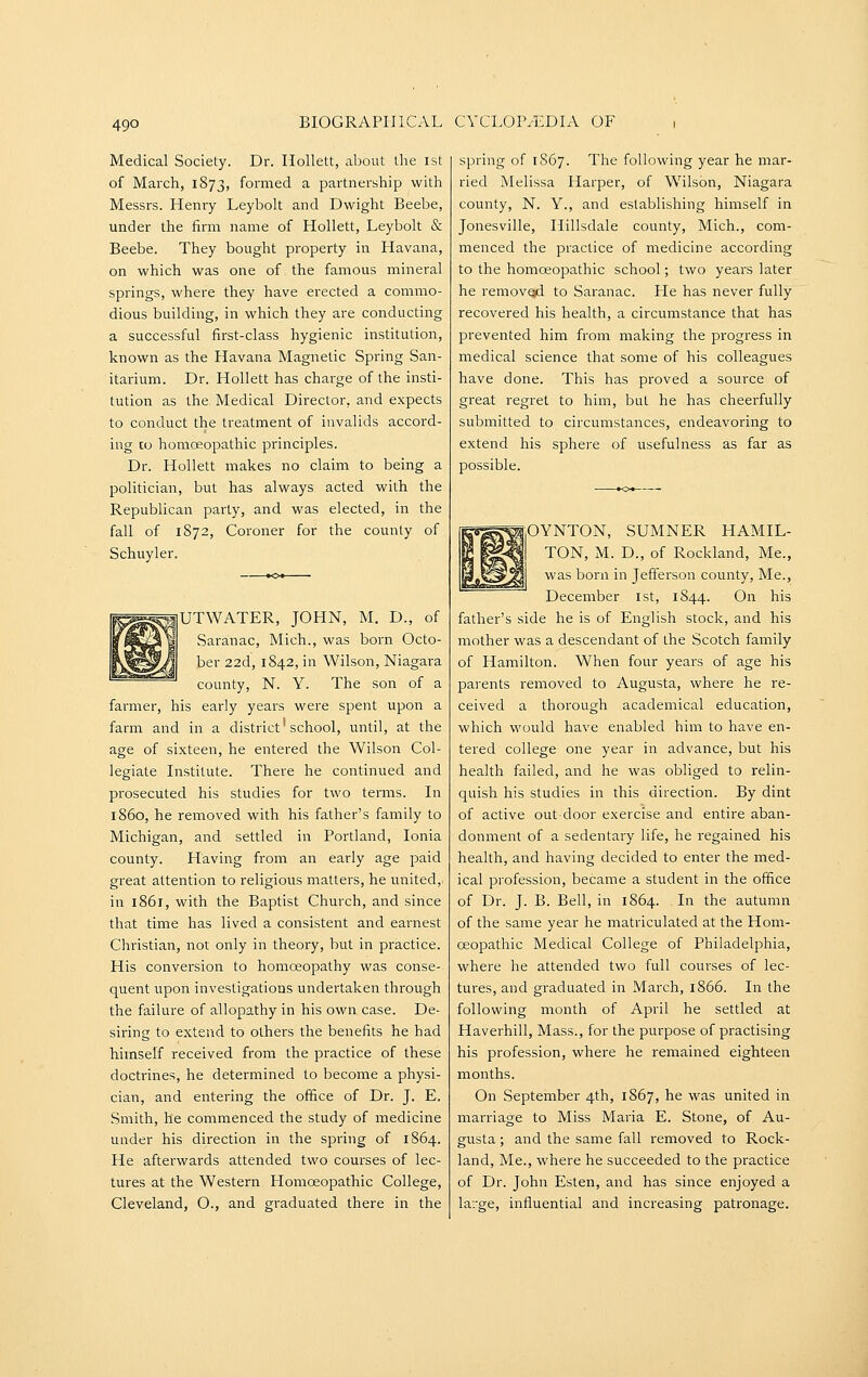 Medical Society. Dr. Hollett, about the ist of March, 1873, formed a partnership with Messrs. Henry Leybolt and Dwight Beebe, under the firm name of Hollett, Leybolt & Beebe. They bought property in Havana, on which was one of the famous mineral springs, where they have erected a commo- dious building, in which they are conducting a successful first-class hygienic institution, known as the Havana Magnetic Spring San- itarium. Dr. Hollett has charge of the insti- tution as the Medical Director, and expects to conduct the treatment of invalids accord- ing to homoeopathic principles. Dr. Hollett makes no claim to being a politician, but has always acted with the Republican party, and was elected, in the fall of 1872, Coroner for the county of Schuyler. UTWATER, JOHN, M. D., of Saranac, Mich., was born Octo- ber 22d, 1842, in Wilson, Niagara county, N. Y. The son of a farmer, his early years were spent upon a farm and in a district'school, until, at the age of sixteen, he entered the Wilson Col- legiate Institute. There he continued and prosecuted his studies for two terms. In i860, he removed with his father's family to Michigan, and settled in Portland, Ionia county. Having from an early age paid great attention to religious matters, he united, in 1861, with the Baptist Church, and since that time has lived a consistent and earnest Christian, not only in theory, but in practice. His conversion to homoeopathy was conse- quent upon investigations undertaken through the failure of allopathy in his own case. De- siring to extend to others the benefits he had himself received from the practice of these doctrines, he determined to become a physi- cian, and entering the office of Dr. J. E. Smith, he commenced the study of medicine under his direction in the spring of 1864. He afterwards attended two courses of lec- tures at the Western Homoeopathic College, Cleveland, O., and graduated there in the spring of 1867. The following year he mar- ried Melissa Harper, of Wilson, Niagara county, N. Y., and establishing himself in Jonesville, Hillsdale county, Mich., com- menced the practice of medicine according to the homoeopathic school; two years later he removed to Saranac. Pie has never fully recovered his health, a circumstance that has prevented him from making the pi^ogress in medical science that some of his colleagues have done. This has proved a source of great regret to him, but he has cheerfully submitted to circumstances, endeavoring to extend his sphere of usefulness as far as possible. piOYNTON, SUMNER HAMIL- TON, M. D., of Rockland, Me., was born in Jefferson county. Me., December ist, 1844. On his father's side he is of English stock, and his mother was a descendant of the Scotch family of Hamilton. When four years of age his parents removed to Augusta, where he re- ceived a thorough academical education, which would have enabled him to have en- tered college one year in advance, but his health failed, and he was obliged to relin- quish his studies in this direction. By dint of active out-door exercise and entire aban- donment of a sedentary life, he regained his health, and having decided to enter the med- ical profession, became a student in the office of Dr. J. B. Bell, in 1864. In the autumn of the same year he matriculated at the Hom- oeopathic Medical College of Philadelphia, where he attended two full courses of lec- tures, and graduated in March, 1866. In the following month of April he settled at Haverhill, Mass., for the purpose of practising his profession, where he remained eighteen months. On September 4th, 1867, he was united in marriage to Miss Maria E. Stone, of Au- gusta ; and the same fall removed to Rock- land, Me., where he succeeded to the practice of Dr. John Esten, and has since enjoyed a la:ge, influential and increasing patronage.