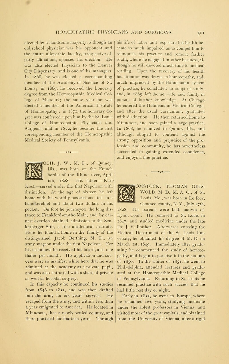 elected by a handsome majority, although an old school physician was his opponent, and the entire allopathic faculty, irrespective of party affiliations, opposed his election. He was also elected Physician to the Denver City Dispensary, and is one of its managers. In 1868, he was elected a corresponding member of the Academy of Science of St. Louis; in 1869, he received the honorary degree from the Homoeopathic Medical Col- lege of Missouri; the same year he was elected a member of the American Institute of Homoeopathy ; in 1871, the honorary de- gree was conferred upon him by the St. Louis College of Homoeopathic Physicians and Surgeons, and in 1872, he became the first corresponding member of the Homceopathic Medical Society of Pennsylvania. lOCH, J. W., M. D., of Quincy, Ills., was born on the French border of the Rhine river, April 6th, 1828. His father—Karl Koch—served under the first Napoleon with distinction. At the age of sixteen he left home with his worldly possessioiis tied in a handkerchief and about two dollars in his pocket. On foot he journeyed the long dis- tance to Frankford-on-the-Main, and by ear- nest exeilion obtained admission to the Sen- kerberger Stift, a free academical institute. Here he found a home in the family of the distinguished Jacob Berthing, M. D., an army surgeon under the first Napoleon. For his usefulness he received his board, also one thaler per month. His application and suc- cess were so manifest while here that he was admitted at the academy as a private pupil, and was also entrusted with a share of private as well as hospital surgery. In this capacity he continued his studies from 1846 to 1851, and was then drafted into the army for six years' service. He escaped from the army, and within less than a year emigrated to America. He located in Minnesota, then a newly settled country, and there practised for fourteen years. Through his life of labor and exposure his health be- came so much impaired as to compel him to relinquish his practice and remove farther south, where he engaged in other business, al- though he still devoted much time to medical reading. Upon the recoveiy of his health his attention was drawn to homoeopathy, and, much impressed by the Hahnemann system of practice, he concluded to adopt its study, and, in 1865, left .home, wife and family in pursuit of further knowledge. At Chicago he entered the Hahnemann Medical College, and after the usual curriculum, graduated with distinction. He then returned home to Minnesota, and soon gained a large practice. In 1868, he removed to Quincy, Ills., and although obliged to contend against the strong opposition and prejudice of the pro- fession and community, he has nevertheless succeeded in gaining extended confidence, and enjoys a fine practice. OMSTOCK, THOMAS GRIS- WOLD, M. D., M. A. O., of St. Louis, Mo., was born in Le Roy, Genesee county, N. Y., July 27th, 1828. His parents were l^oth natives of Lynn, Conn. He removed to St. Louis in 1847, and studied medicine under the late Dr. J. V. Prather. Afterwards entering the Medical Department of the St. Louis Uni- versity, he obtained his degree of M. D. on March 1st, 1849. Immediately after gradu- ating he commenced the study of homoeo- pathy, and began to practise it in the autumn of 1850. In the winter of 1851, he went to Philadelphia, attended lectures and gradu- ated at the Homoeopathic Medical College of Pennsylvania. Returning to St. Louis he i-esumed practice with such success that he had little rest day or night. Early in 1855, he went to Europe, where he remained two years, studying medicine under the ablest professors in Vienna, and visited most of the great capitals, and obtained from the University of Vienna, after a rigid