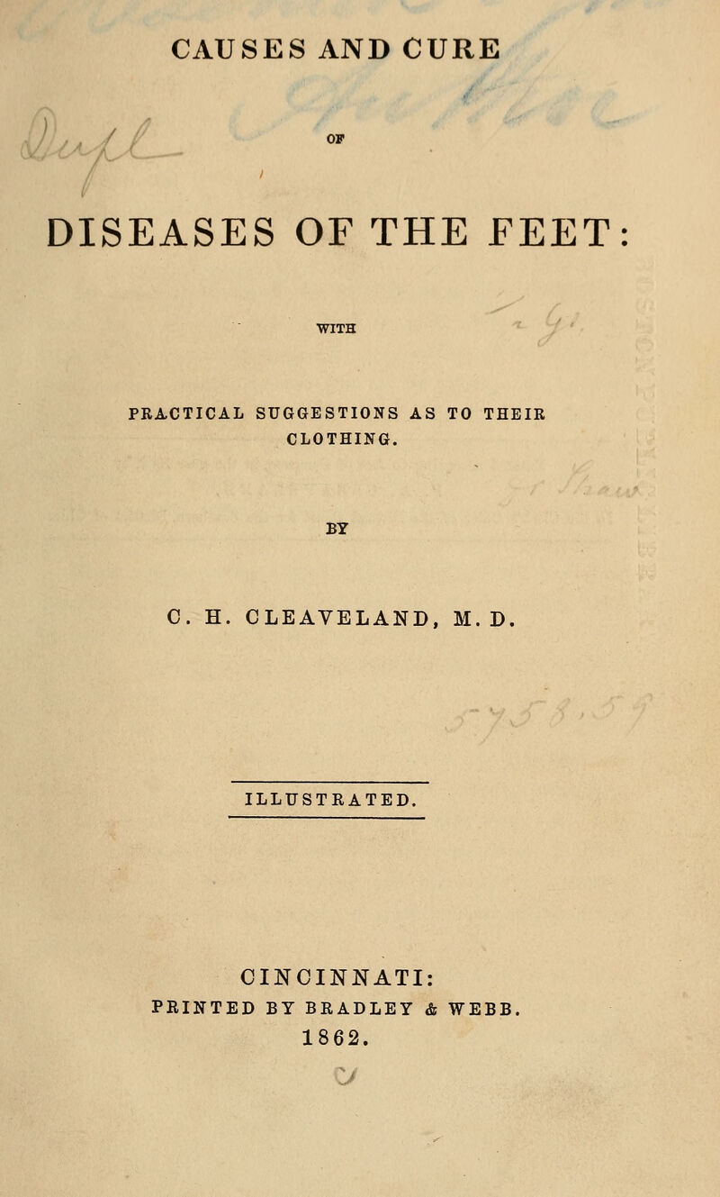 CAUSES AND CURE OF \ > DISEASES OF THE FEET: WITH PRACTICAL SUGGESTIONS AS TO THEIR CLOTHING. BY C. H. CLEAVELAND, M. D ILLUSTRATED. CINCINNATI: PRINTED BY BRADLEY & WEBB, 1862.