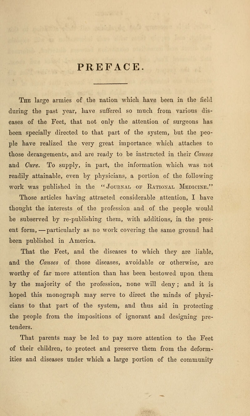 PREFACE. The large armies of the nation which have been in the field during the past year, have suffered so much from various dis- eases of the Feet, that not only the attention of surgeons has been specially directed to that part of the system, hut the peo- ple have realized the very great importance which attaches to those derangements, and are ready to be instructed in their Causes and Cure. To supply, in part, the information which was not readily attainable, even by physicians, a portion of the following work was published in the Journal of Kational Medicine. Those articles having attracted considerable attention, I have thought the interests of the profession and of the people would be subserved by re-publishing them, with additions, in the pres- ent form, —particularly as no work covering the same ground had been published in America. That the Feet, and the diseases to which they are liable, and the Causes of those diseases, avoidable or otherwise, are worthy of far more attention than has been bestowed upon them by the majority of the profession, none will deny; and it is hoped this monograph may serve to direct the minds of physi- cians to that part of the system, and thus aid in protecting the people from the impositions of ignorant and designing pre- tenders. That parents may be led to pay more attention to the Feet of their children, to protect and preserve them from the deform- ities and diseases under which a large portion of the community