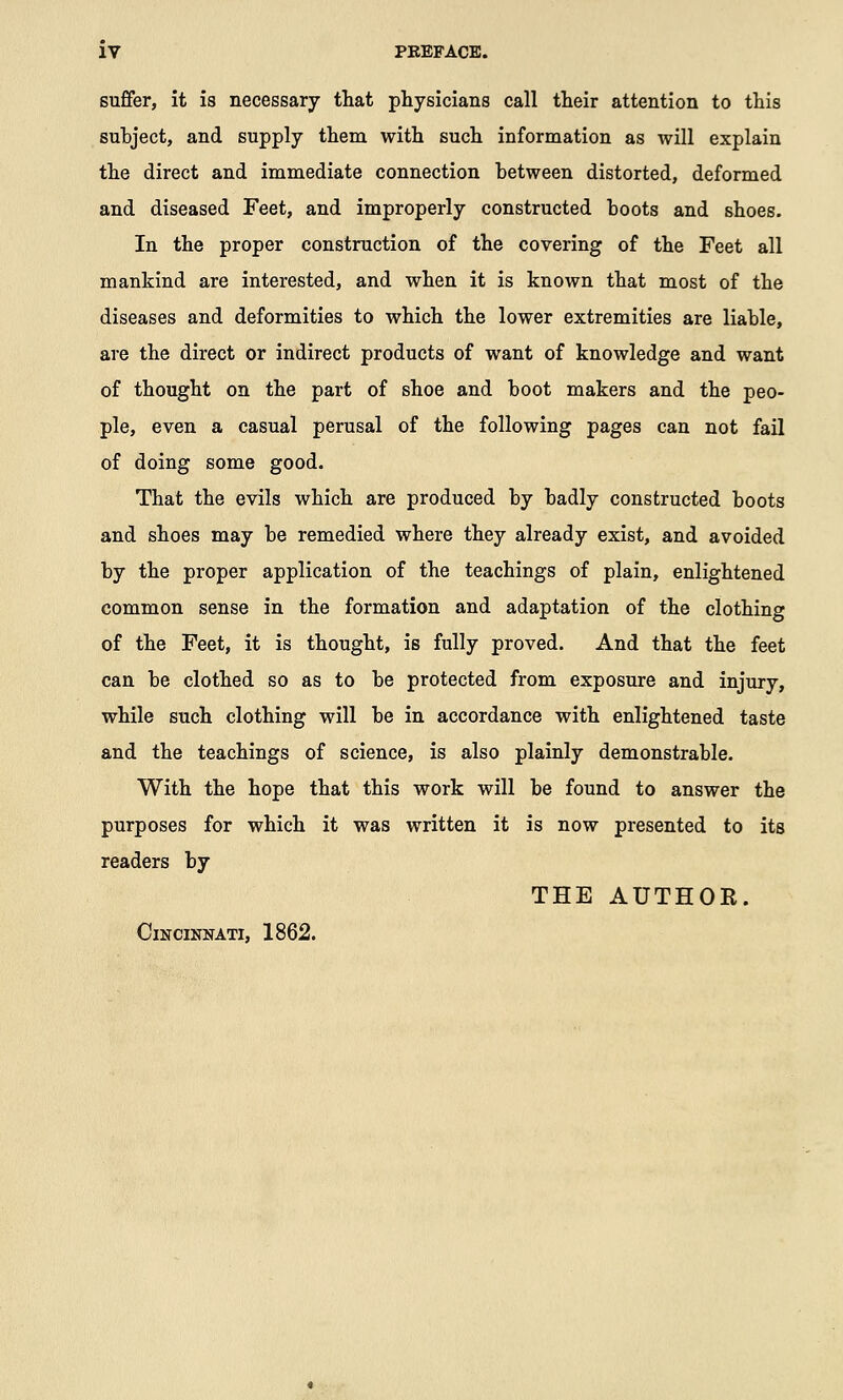 suffer, it is necessary that physicians call their attention to this suhject, and supply them with such information as will explain the direct and immediate connection hetween distorted, deformed and diseased Feet, and improperly constructed boots and shoes. In the proper construction of the covering of the Feet all mankind are interested, and when it is known that most of the diseases and deformities to which the lower extremities are liable, are the direct or indirect products of want of knowledge and want of thought on the part of shoe and boot makers and the peo- ple, even a casual perusal of the following pages can not fail of doing some good. That the evils which are produced by badly constructed boots and shoes may be remedied where they already exist, and avoided by the proper application of the teachings of plain, enlightened common sense in the formation and adaptation of the clothing of the Feet, it is thought, is fully proved. And that the feet can be clothed so as to be protected from exposure and injury, while such clothing will be in accordance with enlightened taste and the teachings of science, is also plainly demonstrable. With the hope that this work will be found to answer the purposes for which it was written it is now presented to its readers by THE AUTHOE. Cincinnati, 1862.