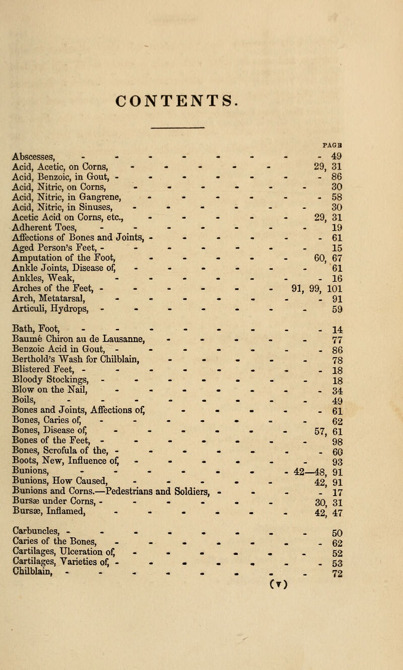 CONTENTS Abscesses, ------- Acid, Acetic, on Corns, - - - - - Acid, Benzoic, in Gout, ------ Acid, Nitric, on Corns, - Acid, Nitric, in Gangrene, - - - - - Acid, Nitric, in Sinuses, - - - - - Acetic Acid on Corns, etc., - - - - - Adherent Toes, ------ Affections of Bones and Joints, - - - - - Aged Person's Feet, ------ Amputation of the Foot, - - - - _ Ankle Joints, Disease of, - Ankles, Weak, ------ Arches of the Feet, ------ Arch, Metatarsal, ------ Articuli, Hydrops, ------ Bath, Foot, ------- Baume Chiron au de Lausanne, - Benzoic Acid in Gout, ------ Berthold's Wash for Chilblain, - Blistered Feet, ------- Bloody Stockings, ------ Blow on the Nail, ------ Boils, -_-..._ Bones and Joints, Affections of, - Bones, Caries of, Bones, Disease of, ----- - Bones of the Feet, ------ Bones, Scrofula of the, ------ Boots, New, Influence of, - - - - Bunions, ....... Bunions, How Caused, - Bunions and Corns.—Pedestrians and Soldiers, - - - Bursae under Corns, ------ Bursae, Inflamed, ------ Carbuncles, ----... Caries of the Bones, ------ Cartilages, Ulceration of, - Cartilages, Varieties of, - Chilblain, CO 29, 31 86 - 30 . 58 - 30 29, 31 19 - 61 - 15 60, 67 61 - 16 91, 99, 101 - 91 - 59 _ 14 - 77 - 86 - 78 - 18 - 18 - 34 - 49 - 61 - 62 57, 61 98 - 60 - 93 42—48, 91 42, 91 17 30, 31 42, 47 - 50 - 62 - 52 - 53 - 72