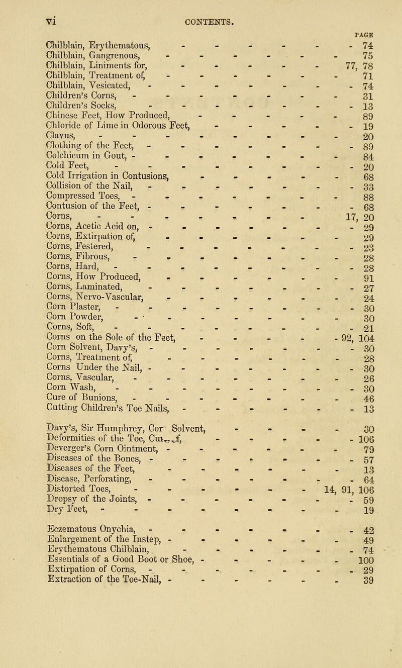 Chilblain, Erythematous, Chilblain, Gangrenous, Chilblain, Liniments for, Chilblain, Treatment of, Chilblain, Vesicated, - Children's Corns, - Children's Socks, - Chinese Feet, How Produced, Chloride of Lime in Odorous Feet, Clavus, - Clothing of the Feet, - Colchicum in Gout, - Cold Feet, - Cold Irrigation in Contusions, Collision of the Nail, - Compressed Toes, - Contusion of the Feet, - Corns, - Corns, Acetic Acid on, - Corns, Extirpation of, Corns, Festered, - Corns, Fibrous, - Corns, Hard, - Corns, How Produced, Corns, Laminated, - Corns, Nervo-Vascular, Corn Plaster, - , ■- > ' ,r Corn Powder, Corns, Soft, - - _ Corns on the Sole of the Feet, Corn Solvent, Davy's, - Corns, Treatment of, Corns Under the Nail, - Corns, Vascular, - Corn Wash, .... Cure of Bunions, - Cutting Children's Toe Nails, - Davy's, Sir Humphrey, Cor Solvent, Deformities of the Toe, Cm„jf, Deverger's Corn Ointment, - Diseases of the Bones, - Diseases of the Feet, Disease, Perforating, - Distorted Toes, - Dropsy of the Joints, - Dry Feet, - Eczematous Onychia, - Enlargement of the Instep, - Erythematous Chilblain, Essentials of a Good Boot or Shoe, - Extirpation of Corns, - Extraction of the Toe-Nail, - - 74 - 75 77: , 78 71 - 74 - 31 - 13 - 89 - 19 - 20 - 89 - 84 - 20 - 68 - 33 - 88 - 68 17 , 20 - 29 - 29 - 23 - 28 - 28 - 91 - 27 - 24 - 30 - 30 - 21 -92, 104 - 30 - 28 - 30 - 26 - 30 - 46 - 13 _ 30 - 106 - 79 - 57 - 13 . 64 14, 91, 106 59 - 19 _ 42 - 49 . 74 . 100 _ 29 . 39