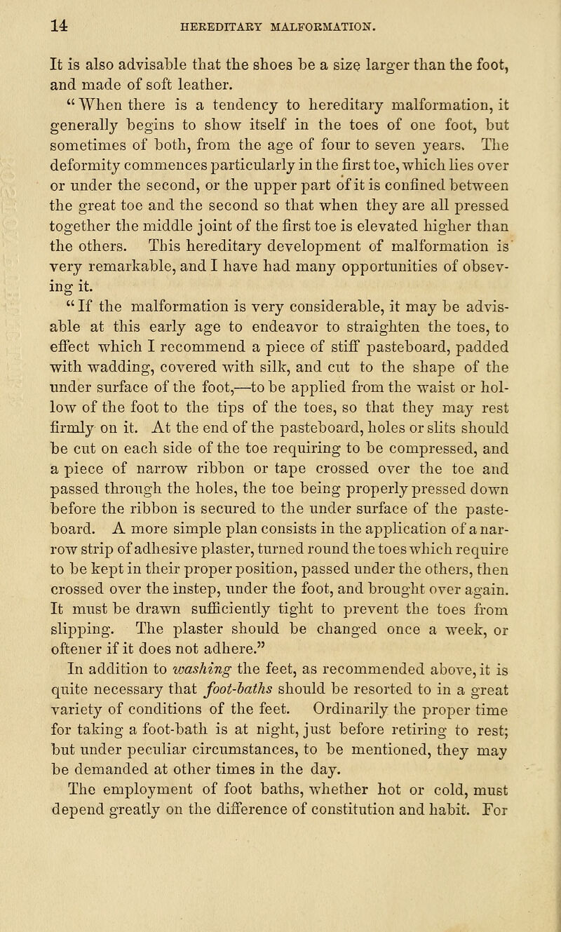 It is also advisable that the shoes be a size larger than the foot, and made of soft leather.  When there is a tendency to hereditary malformation, it generally begins to show itself in the toes of one foot, but sometimes of both, from the age of four to seven years. The deformity commences particularly in the first toe, which lies over or under the second, or the upper part of it is confined between the great toe and the second so that when they are all pressed together the middle joint of the first toe is elevated higher than the others. This hereditary development of malformation is' very remarkable, and I have had many opportunities of obsev- ing it.  If the malformation is very considerable, it may be advis- able at this early age to endeavor to straighten the toes, to effect which I recommend a piece of stiff pasteboard, padded with wadding, covered with silk, and cut to the shape of the under surface of the foot,—to be applied from the waist or hol- low of the foot to the tips of the toes, so that they may rest firmly on it. At the end of the pasteboard, holes or slits should be cut on each side of the toe requiring to be compressed, and a piece of narrow ribbon or tape crossed over the toe and passed through the holes, the toe being properly pressed down before the ribbon is secured to the under surface of the paste- board. A more simple plan consists in the application of a nar- row strip of adhesive plaster, turned round the toes which require to be kept in their proper position, passed under the others, then crossed over the instep, under the foot, and brought over again. It must be drawn sufficiently tight to prevent the toes from slipping. The plaster should be changed once a week, or oftener if it does not adhere. In addition to ivashing the feet, as recommended above, it is quite necessary that foot-baths should be resorted to in a great variety of conditions of the feet. Ordinarily the proper time for taking a foot-bath is at night, just before retiring to rest; but under peculiar circumstances, to be mentioned, they may be demanded at other times in the day. The employment of foot baths, whether hot or cold, must depend greatly on the difference of constitution and habit. For