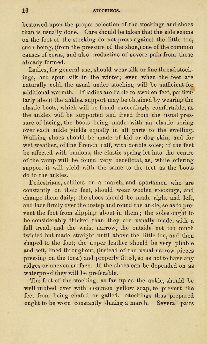 bestowed upon the proper selection of the stockings and shoes than is usually done. Care should be taken that the side seams on the foot of the stocking do not press against the little toe, such being, (from the pressure of the shoe,) one of the common causes of corns, and also productive of severe pain from those already formed. Ladies, for general use, should wear silk or fine thread stock- ings, and spun silk in the winter; even when the feet are naturally cold, the usual under stocking will be sufficient for additional warmth. If ladies are liable to swollen feet, particu- larly about the ankles, support may be obtained by wearing the elastic boots, which will be found exceedingly comfortable, as the ankles will be supported and freed from the usual pres- sure of lacing, the boots being made with an elastic spring over each ankle yields equally in all parts to the swelling. Walking shoes should be made of kid or dog skin, and for wet weather, of fine French calf, with double soles; if the feet be affected with bunions, the elastic spring let into the centre of the vamp will be found very beneficial, as, while offering support it will yield with the same to the feet as the boots do to the ankles. Pedestrians, soldiers on a march, and sportsmen who are constantly on their feet, should wear woolen stockings, and change them daily; the shoes should be made right and left, and lace firmly over the instep and round the ankle, so as to pre- vent the foot from slipping about in them; the soles ought to be considerably thicker than they are usually made, with a full tread, and the waist narrow, the outside not too much twisted but made straight until above the little toe, and then shaped to the foot; the upper leather should be very pliable and soft, lined throughout, (instead of the usual narrow pieces pressing on the toes.) and properly fitted, so as not to have any ridges or uneven surface. If the shoes can be depended on as waterproof they will be preferable. The foot of the stocking, as far up as the ankle, should be well rubbed over with common yellow soap, to prevent the feet from being chafed or galled. Stockings thus prepared ought to be worn constantly during a march. Several pairs