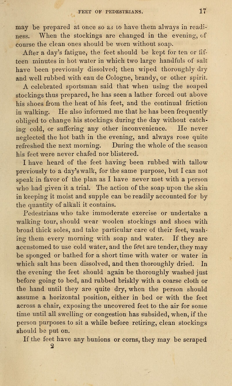 may be prepared at once so a,5 to have thern always in readi- ness. When the stockings are changed, in the evening, of course the clean ones should be worn without soap. After a day's fatigue, the feet should be kept for ten or fif- teen minutes in hot water in which two large handfuls of salt have been previously dissolved; then wiped thoroughly dry and well rubbed with eau de Cologne, brandy, or other spirit. A celebrated sportsman said that when using the soaped stockings thus prepared, he has seen a lather forced out above his shoes from the heat of his feet, and the continual friction in walking. He also informed me that he has been frequently obliged to change his stockings during the day without catch- ing cold, or suffering any other inconvenience. He never neglected the hot bath in the evening, and always rose quite refreshed the next morning. During the whole of the season his feet were never chafed nor blistered. I have heard of the feet having been rubbed with tallow previously to a day's walk, for the same purpose, but I can not speak in favor of the plan as I have never met with a person who had given it a trial. The action of the soap upon the skin in keeping it moist and supple can be readily accounted for by the quantity of alkali it contains. Pedestrians who take immoderate exercise or undertake a walking tour, should wear woolen stockings and shoes with broad thick soles, and take particular care of their feet, wash- ing them every morning with soap and water. If they are accustomed to use cold water, and the fe*et are tender, they may be sponged or bathed for a short time with water or water in which salt has been dissolved, and then thoroughly dried. In the evening the feet should again be thoroughly washed just before going to bed, and rubbed briskly with a coarse cloth or the hand until they are quite dry, when the person should assume a horizontal position, either in bed or with the feet across a chair, exposing the uncovered feet to the air for some time until all swelling or congestion has subsided, when, if the person purposes to sit a while before retiring, clean stockings should be put on. If the feet have any bunions or corns, they may be scraped