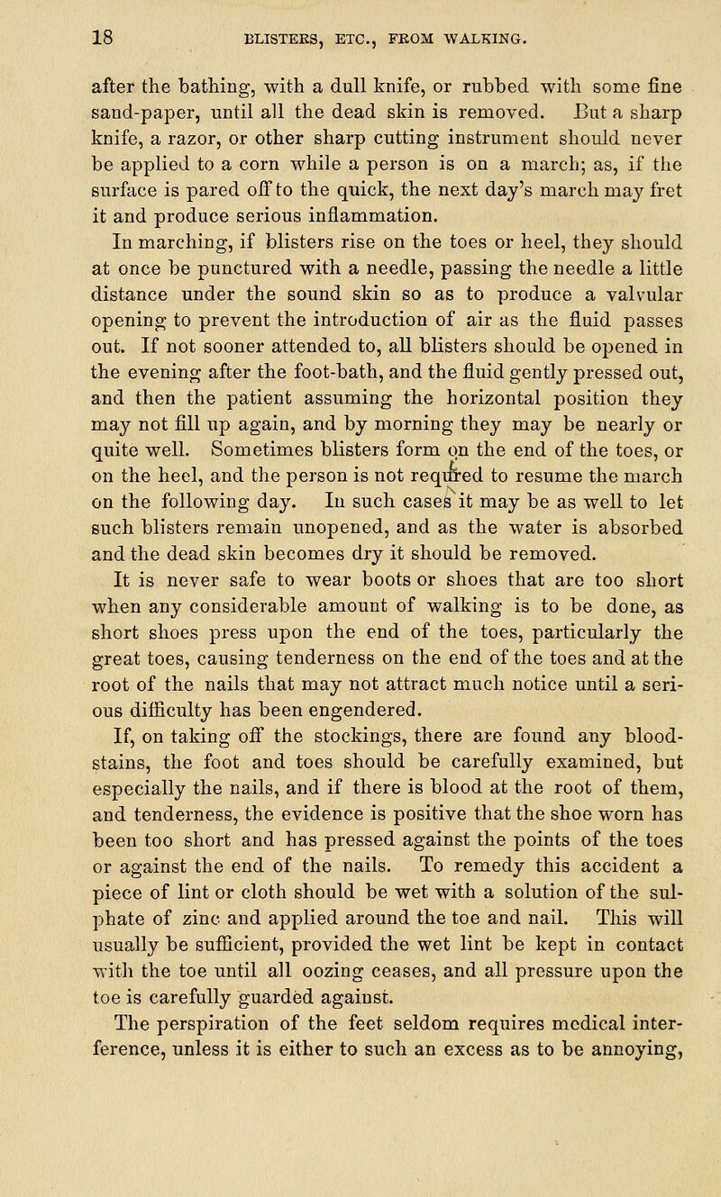 after the bathing, with a dull knife, or rubbed with some fine sand-paper, until all the dead skin is removed. But a sharp knife, a razor, or other sharp cutting instrument should never be applied to a corn while a person is on a march; as, if the surface is pared off to the quick, the next day's march may fret it and produce serious inflammation. In marching, if blisters rise on the toes or heel, they should at once be punctured with a needle, passing the needle a little distance under the sound skin so as to produce a valvular opening to prevent the introduction of air as the fluid passes out. If not sooner attended to, all blisters should be opened in the evening after the foot-bath, and the fluid gently pressed out, and then the patient assuming the horizontal position they may not fill up again, and by morning they may be nearly or quite well. Sometimes blisters form on the end of the toes, or on the heel, and the person is not requred to resume the march on the following day. In such cases it may be as well to let such blisters remain unopened, and as the water is absorbed and the dead skin becomes dry it should be removed. It is never safe to wear boots or shoes that are too short when any considerable amount of walking is to be done, as short shoes press upon the end of the toes, particularly the great toes, causing tenderness on the end of the toes and at the root of the nails that may not attract much notice until a seri- ous difficulty has been engendered. If, on taking off the stockings, there are found any blood- stains, the foot and toes should be carefully examined, but especially the nails, and if there is blood at the root of them, and tenderness, the evidence is positive that the shoe worn has been too short and has pressed against the points of the toes or against the end of the nails. To remedy this accident a piece of lint or cloth should be wet with a solution of the sul- phate of zinc and applied around the toe and nail. This will usually be sufficient, provided the wet lint be kept in contact with the toe until all oozing ceases, and all pressure upon the toe is carefully guarded against. The perspiration of the feet seldom requires medical inter- ference, unless it is either to such an excess as to be annoying,