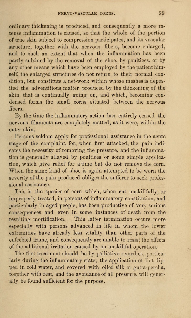 ordinary thickening is produced, and consequently a more in- tense inflammation is caused, so that the whole of the portion of true skin subject to compression participates, and its vascular structure, together with the nervous fibers, become enlarged, and to such an extent that when the inflammation has been partly subdued by the removal of the shoe, by poultices, or by any other means which have been employed by the patient him- self, the enlarged structures do not return to their normal con- dition, but constitute a net-work within whose meshes is depos- ited the adventitious, matter produced by the thickening of the skin that is continually going on, and which, becoming con- densed forms the small corns situated between the nervous fibers. By the time the inflammatory action has entirely ceased the nervous filaments are completely matted, as it were, within the outer skin. Persons seldom apply for professional assistance in the acute stage of the complaint, for, when first attacked, the pain indi- cates the necessity of removing the pressure, and the inflamma- tion is generally allayed by poultices or some simple applica- tion, which give relief for a time but do not remove the corn. When the same kind of shoe is again attempted to be MTorn the severity of the pain produced obliges the sufferer to seek profes- sional assistance. This is the species of corn which, when cut unskillfully, or improperly treated, in persons of inflammatory constitution, and particularly in aged people, has been productive of very serious consequences and even in some instances of death from the resulting mortification. This latter termination occurs more especially with persons advanced in life in whom the lower extremities have already less vitality than other parts of the enfeebled frame, and consequently are unable to resist the effects of the additional irritation caused by an unskillful operation. The first treatment should be by palliative remedies, particu- larly during the inflammatory state; the application of lint dip- ped in cold water, and covered with oiled silk or gutta-percha, together with rest, and the avoidance of all pressure, will gener- ally be found sufficient for the purpose.