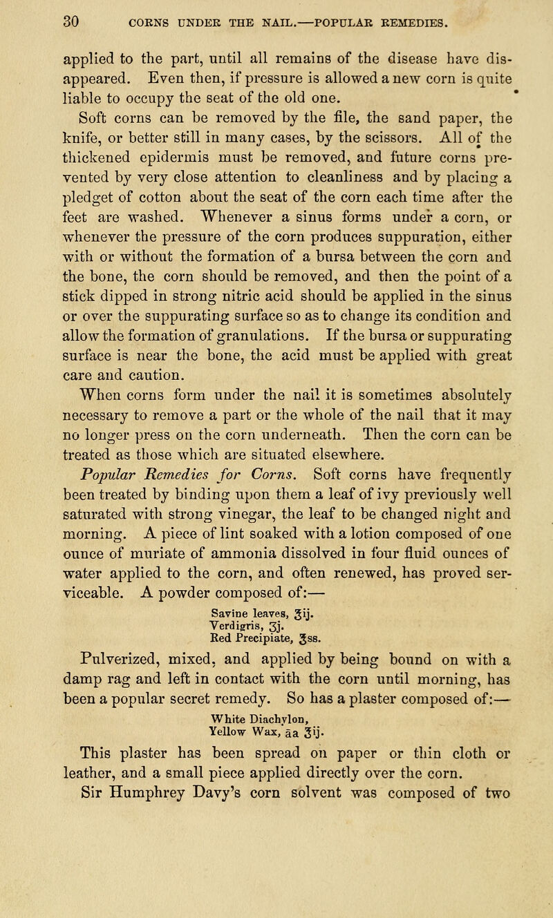 applied to the part, until all remains of the disease have dis- appeared. Even then, if pressure is allowed a new corn is quite liable to occupy the seat of the old one. Soft corns can be removed by the file, the sand paper, the knife, or better still in many cases, by the scissors. All of the thickened epidermis must be removed, and future corns pre- vented by very close attention to cleanliness and by placing a pledget of cotton about the seat of the corn each time after the feet are washed. Whenever a sinus forms under a corn, or whenever the pressure of the corn produces suppuration, either with or without the formation of a bursa between the corn and the bone, the corn should be removed, and then the point of a stick dipped in strong nitric acid should be applied in the sinus or over the suppurating surface so as to change its condition and allow the formation of granulations. If the bursa or suppurating surface is near the bone, the acid must be applied with great care and caution. When corns form under the nail it is sometimes absolutely necessary to remove a part or the whole of the nail that it may no longer press on the corn underneath. Then the corn can be treated as those which are situated elsewhere. Popular Remedies for Corns. Soft corns have frequently been treated by binding upon them a leaf of ivy previously well saturated with strong vinegar, the leaf to be changed night and morning. A piece of lint soaked with a lotion composed of one ounce of muriate of ammonia dissolved in four fluid ounces of water applied to the corn, and often renewed, has proved ser- viceable. A powder composed of:— Savine leaves, gij. Verdigris, 3j. Red Precipiate, Jss. Pulverized, mixed, and applied by being bound on with a damp rag and left in contact with the corn until morning, has been a popular secret remedy. So has a plaster composed of:— White Diachylon, Yellow Wax, aa 3'j« This plaster has been spread on paper or thin cloth or leather, and a small piece applied directly over the corn. Sir Humphrey Davy's corn solvent was composed of two