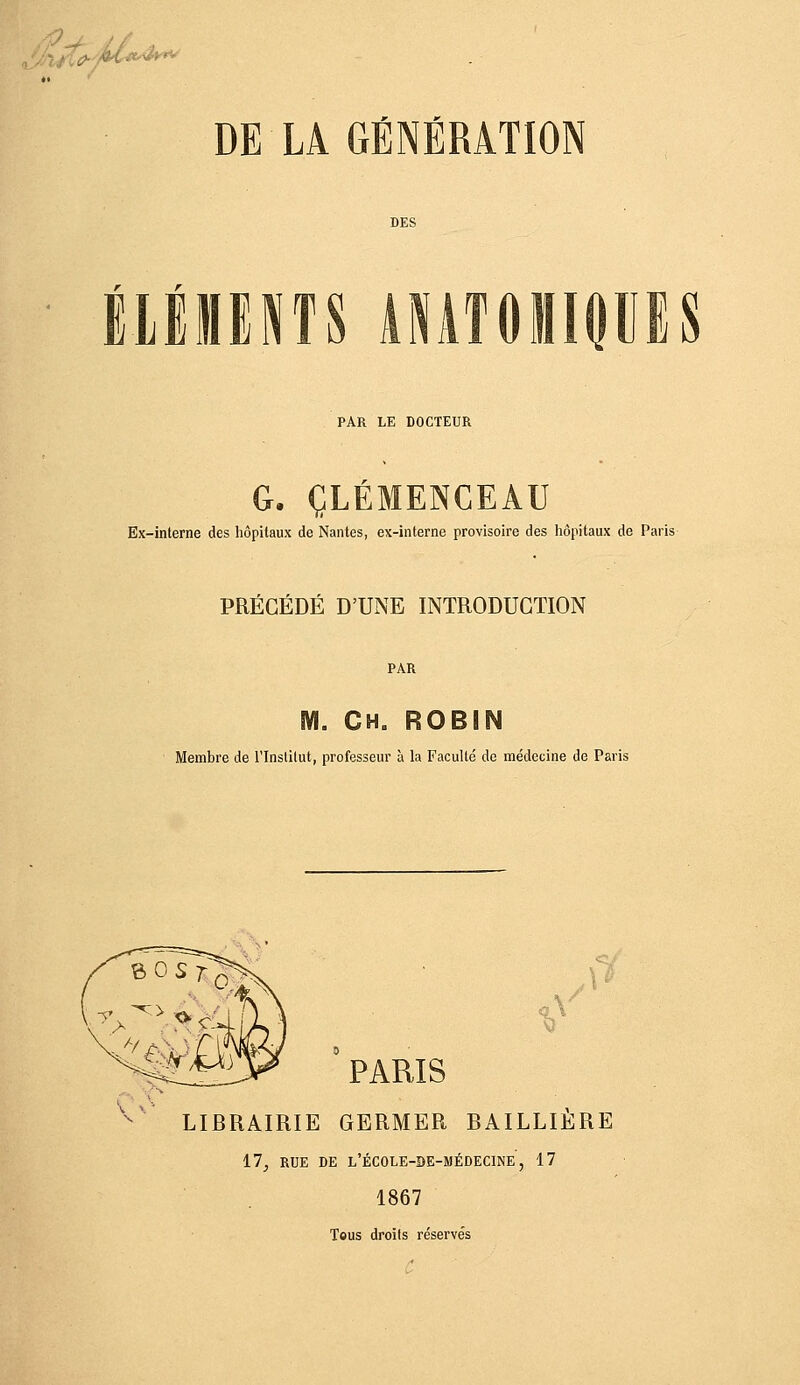 'i'.oo DE LA GÉNÉRATION r r llWmi ÂMÎOiiPES PAR LE DOCTEUR G- CLEMENCEAU Ex-interne des hôpitaux de Nantes, ex-interne provisoire des liôpitaux de Paris PRÉCÉDÉ D'UNE INTRODUCTION M. CH. ROBIN Membre de l'Inslilut, professeur à la Faculté de médecine de Paris PARIS LIBRAIRIE GERMER BAILLIERE il, RUE DE L'ÉCOLE-BE-MÉDECINE , 17 1867 Tous droits réservés