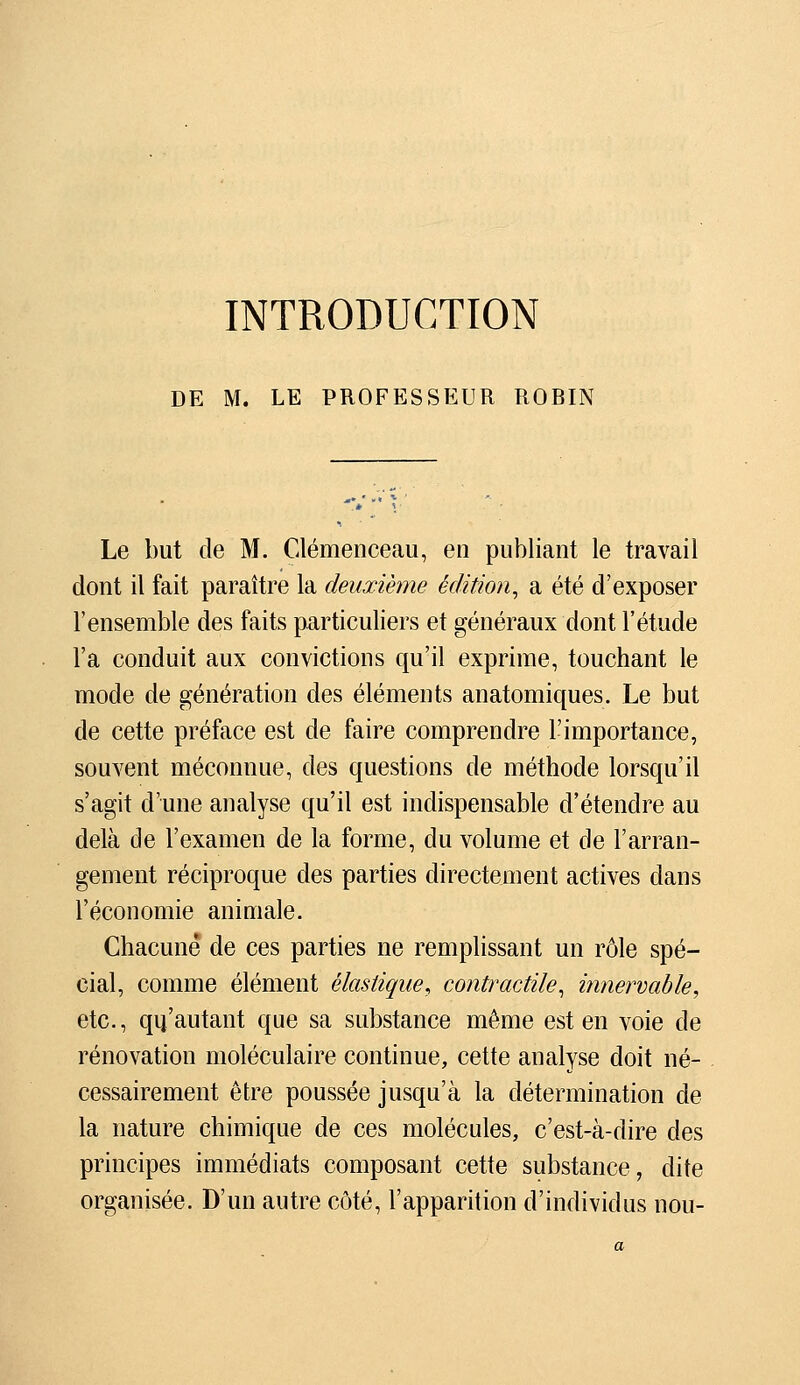 INTRODUCTION DE M. LE PROFESSEUR RORIN Le but de M. Clemenceau, en publiant le travail dont il fait paraître la deuxième édition^ a été d'exposer l'ensemble des faits particuliers et généraux dont l'étude l'a conduit aux convictions qu'il exprime, touchant le mode de génération des éléments anatomiques. Le but de cette préface est de faire comprendre l'importance, souvent méconnue, des questions de méthode lorsqu'il s'agit d'une analyse qu'il est indispensable d'étendre au delà de l'examen de la forme, du volume et de l'arran- gement réciproque des parties directement actives dans l'économie animale. Chacune de ces parties ne remplissant un rôle spé- cial, comme élément élastique^ contractile^ innervable, etc., qu'autant que sa substance même est en voie de rénovation moléculaire continue, cette analyse doit né- cessairement être poussée jusqu'à la détermination de la nature chimique de ces molécules, c'est-à-dire des principes immédiats composant cette substance, dite organisée. D'un autre côté, l'apparition d'individus non-