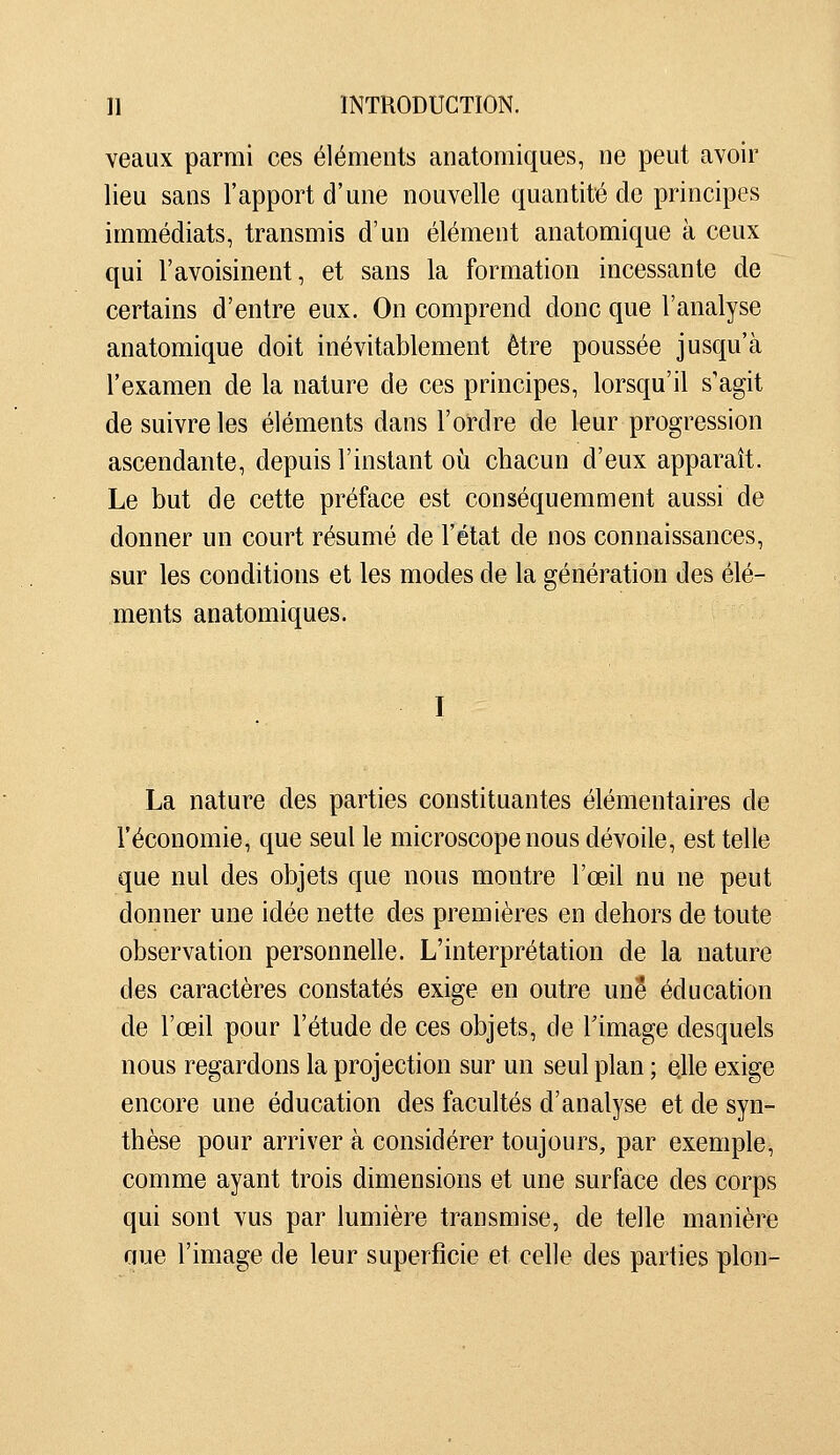 veaux parmi ces élénients anatomiques, ne peut avoir lieu sans l'apport d'une nouvelle quantité de principes immédiats, transmis d'un élément anatomique à ceux qui l'avoisinent, et sans la formation incessante de certains d'entre eux. On comprend donc que l'analyse anatomique doit inévitablement être poussée jusqu'à l'examen de la nature de ces principes, lorsqu'il s'agit de suivre les éléments dans l'ordre de leur progression ascendante, depuis l'instant où chacun d'eux apparaît. Le but de cette préface est conséquemment aussi de donner un court résumé de l'état de nos connaissances, sur les conditions et les modes de la génération des élé- ments anatomiques. La nature des parties constituantes élémentaires de l'économie, que seul le microscope nous dévoile, est telle que nul des objets que nous montre l'œil nu ne peut donner une idée nette des premières en dehors de toute observation personnelle. L'interprétation de la nature des caractères constatés exige en outre une éducation de l'œil pour l'étude de ces objets, de Timage desquels nous regardons la projection sur un seul plan ; elle exige encore une éducation des facultés d'analyse et de syn- thèse pour arriver à considérer toujours, par exemple, comme ayant trois dimensions et une surface des corps qui sont vus par lumière transmise, de telle manière aue l'image de leur superficie et celle des parties pion-