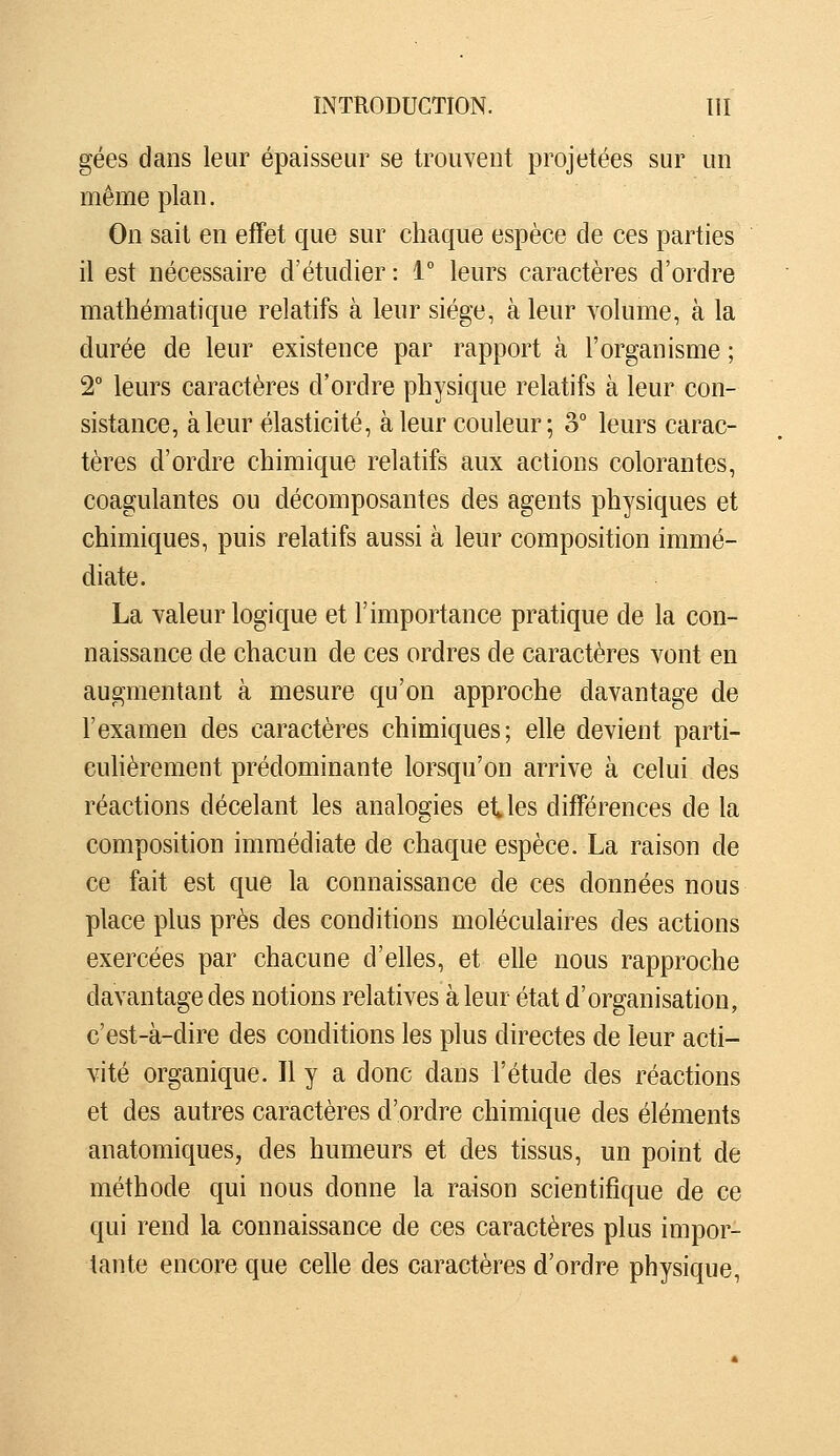 gées dans leur épaisseur se trouvent projetées sur un même plan. On sait en effet que sur chaque espèce de ces parties il est nécessaire d'étudier : 1° leurs caractères d'ordre mathématique relatifs à leur siège, à leur volume, à la durée de leur existence par rapport à l'organisme ; 2° leurs caractères d'ordre physique relatifs à leur con- sistance, à leur élasticité, à leur couleur; 3° leurs carac- tères d'ordre chimique relatifs aux actions colorantes, coagulantes ou décomposantes des agents physiques et chimiques, puis relatifs aussi à leur composition immé- diate. La valeur logique et l'importance pratique de la con- naissance de chacun de ces ordres de caractères vont en augmentant à mesure qu'on approche davantage de l'examen des caractères chimiques; elle devient parti- culièrement prédominante lorsqu'on arrive à celui des réactions décelant les analogies et les différences de la composition immédiate de chaque espèce. La raison de ce fait est que la connaissance de ces données nous place plus près des conditions moléculaires des actions exercées par chacune d'elles, et elle nous rapproche davantage des notions relatives à leur état d'organisation, c'est-à-dire des conditions les plus directes de leur acti- vité organique. Il y a donc dans l'étude des réactions et des autres caractères d'ordre chimique des éléments anatomiques, des humeurs et des tissus, un point de méthode qui nous donne la raison scientifique de ce qui rend la connaissance de ces caractères plus impor- tante encore que celle des caractères d'ordre physique,